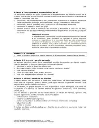 219

Actividad 4. Oportunidades de emprendimiento social
Los estudiantes analizan en grupo experiencias de emprendimiento en diversos ámbitos de la
localidad en que viven y luego plantean posibles proyectos que permitirían mejorar la calidad de
vida en su comunidad. Para esto:

entrevistan a los emprendedores locales, considerando experiencias en diferentes ámbitos de
aplicación (deporte, tecnología, medio ambiente y energía, alimentación, entre otros)

entrevistan a adultos, jóvenes y niños, para conocer sus necesidades e intereses

seleccionan un ámbito de acción por grupo

plantean diversas ideas e identifican las fortalezas y debilidades a cada una de ellas,
considerando los recursos existentes para transformar la oportunidad en una idea y luego en
una acción
Observación al docente
El docente explica a sus alumnos el concepto de emprendimiento social y describe
a un emprendedor social, destacando su capacidad de aportar soluciones
innovadoras a los problemas de su comunidad. Señala que estos emprendedores
son personas trabajadoras y persistentes, que buscan y dan soluciones a serios
problemas de desarrollo social, cultural y económico. Un emprendedor social no
espera que el gobierno o el sector privado llegue a solucionar un problema social,
sino que él mismo lidera el cambio en su comunidad.

APRENDIZAJE ESPERADO:

Crear un proyecto propio o un plan de negocios de acuerdo con las necesidades del entorno.
Actividad 5. El proyecto y su valor agregado
Los alumnos identifican, dentro de su especialidad, una idea de proyecto o un plan de negocio.
Para ello responden el siguiente cuestionario de manera individual:

identifique el sector de desarrollo del proyecto

describa el proyecto o idea de negocio que imagina (producto o servicio)

¿qué mercado satisface?

¿cómo se puede ganar dinero en esta actividad?

¿qué valor agregado desea entregar a la clientela?
Actividad 6. Estudio y validación del producto
El docente explica a los estudiantes la importancia de escuchar a los potenciales clientes y saber
cuáles son sus exigencias, gustos y deseos, para lograr entregar un producto vendible y que
responda a las necesidades del consumidor.
Los estudiantes, en grupos, escogen una idea de proyecto o un plan de negocio, que puede ser
un producto o un servicio (de variados ámbitos de aplicación: tecnológico, social, ambiental,
cultural, etc.).
Una vez definido su proyecto, se les solicita realizar un estudio de mercado, aplicando una
encuesta a potenciales clientes. Para ello, los alumnos deben:

confeccionar un cuestionario

validar el cuestionario con el profesor

realizar la encuesta en la calle (considerar un mínimo de 30 encuestas completas)

tabular la encuesta

analizar la encuesta
Al finalizar las etapas señaladas, cada grupo relatará a sus compañeros la experiencia vivida y los
resultados obtenidos.

Programa de Estudio Especialidad Gastronomía - 3° y 4° medio
Propuesta aprobada por el Consejo Nacional de Educación, enero 2014.

 