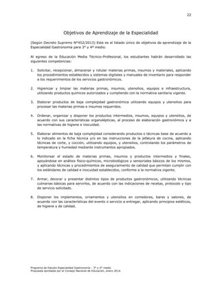 22

Objetivos de Aprendizaje de la Especialidad
(Según Decreto Supremo N°452/2013) Este es el listado único de objetivos de aprendizaje de la
Especialidad Gastronomía para 3° y 4º medio.
Al egreso de la Educación Media Técnico-Profesional, los estudiantes habrán desarrollado las
siguientes competencias:
1.

Solicitar, recepcionar, almacenar y rotular materias primas, insumos y materiales, aplicando
los procedimientos establecidos y sistemas digitales y manuales de inventario para responder
a los requerimientos de los servicios gastronómicos.

2.

Higienizar y limpiar las materias primas, insumos, utensilios, equipos e infraestructura,
utilizando productos químicos autorizados y cumpliendo con la normativa sanitaria vigente.

3.

Elaborar productos de baja complejidad gastronómica utilizando equipos y utensilios para
procesar las materias primas e insumos requeridos.

4.

Ordenar, organizar y disponer los productos intermedios, insumos, equipos y utensilios, de
acuerdo con sus características organolépticas, al proceso de elaboración gastronómica y a
las normativas de higiene e inocuidad.

5.

Elaborar alimentos de baja complejidad considerando productos o técnicas base de acuerdo a
lo indicado en la ficha técnica y/o en las instrucciones de la jefatura de cocina, aplicando
técnicas de corte, y cocción, utilizando equipos, y utensilios, controlando los parámetros de
temperatura y humedad mediante instrumentos apropiados.

6.

Monitorear el estado de materias primas, insumos y productos intermedios y finales,
apoyándose en análisis físico-químicos, microbiológicos y sensoriales básicos de los mismos,
y aplicando técnicas y procedimientos de aseguramiento de calidad que permitan cumplir con
los estándares de calidad e inocuidad establecidos, conforme a la normativa vigente.

7.

Armar, decorar y presentar distintos tipos de productos gastronómicos, utilizando técnicas
culinarias básicas para servirlos, de acuerdo con las indicaciones de recetas, protocolo y tipo
de servicio solicitado.

8.

Disponer los implementos, ornamentos y utensilios en comedores, bares y salones, de
acuerdo con las características del evento o servicio a entregar, aplicando principios estéticos,
de higiene y de calidad.

Programa de Estudio Especialidad Gastronomía - 3° y 4° medio
Propuesta aprobada por el Consejo Nacional de Educación, enero 2014.

 