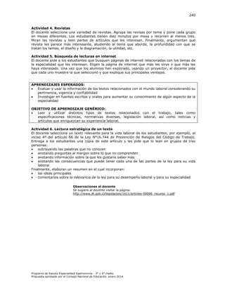 240

Actividad 4. Revistas
El docente selecciona una variedad de revistas. Agrupa las revisas por tema y pone cada grupo
en mesas diferentes. Los estudiantes tienen diez minutos por mesa y recorren al menos tres.
Miran las revistas y leen partes de artículos que les interesan. Finalmente, argumentan qué
revista les parece más interesante, aludiendo al tema que aborda, la profundidad con que se
tratan los temas, el diseño y la diagramación, la utilidad, etc.
Actividad 5. Búsqueda de lecturas en internet
El docente pide a los estudiantes que busquen páginas de internet relacionadas con los temas de
la especialidad que les interesan. Eligen la página de internet que más les sirve o que más les
haya interesado. Una vez que los alumnos han explorado, usando un proyector, el docente pide
que cada uno muestre la que seleccionó y que explique sus principales ventajas.
APRENDIZAJES ESPERADOS:

Evaluar y usar la información de los textos relacionados con el mundo laboral considerando su
pertinencia, vigencia y confiabilidad

Investigar en fuentes escritas y orales para aumentar su conocimiento de algún aspecto de la
especialidad
OBJETIVO DE APRENDIZAJE GENÉRICO:

Leer y utilizar distintos tipos de textos relacionados con el trabajo, tales como
especificaciones técnicas, normativas diversas, legislación laboral, así como noticias y
artículos que enriquezcan su experiencia laboral.
Actividad 6. Lectura estratégica de un texto
El docente selecciona un texto relevante para la vida laboral de los estudiantes, por ejemplo, el
inciso 4º del artículo 66 de la Ley Nº16.744 de Prevención de Riesgos del Código de Trabajo.
Entrega a los estudiantes una copia de este artículo y les pide que lo lean en grupos de tres
personas:

subrayando las palabras que no conocen

anotando preguntas al margen sobre lo que no comprenden

anotando información sobre la que les gustaría saber más

anotando las consecuencias que puede tener cada una de las partes de la ley para su vida
laboral
Finalmente, elaboran un resumen en el cual incorporan:

las ideas principales

comentarios sobre la relevancia de la ley para su desempeño laboral y para su especialidad
Observaciones al docente
Se sugiere al docente visitar la página:
http://www.dt.gob.cl/legislacion/1611/articles-59096_recurso_1.pdf

Programa de Estudio Especialidad Gastronomía - 3° y 4° medio
Propuesta aprobada por el Consejo Nacional de Educación, enero 2014.

 