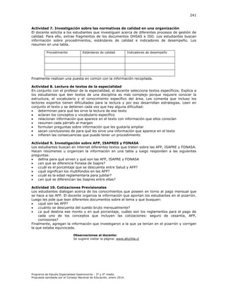 241

Actividad 7. Investigación sobre las normativas de calidad en una organización
El docente solicita a los estudiantes que investiguen acerca de diferentes procesos de gestión de
calidad. Para ello, extrae fragmentos de los documentos OHSAS e ISO. Los estudiantes buscan
información sobre procedimientos, estándares de calidad e indicadores de desempeño. Los
resumen en una tabla.
Procedimiento

Estándares de calidad

Indicadores de desempeño

Finalmente realizan una puesta en común con la información recopilada.
Actividad 8. Lectura de textos de la especialidad
En conjunto con el profesor de la especialidad, el docente selecciona textos específicos. Explica a
los estudiantes que leer textos de una disciplina es más complejo porque requiere conocer la
estructura, el vocabulario y el conocimiento específico del área. Les comenta que incluso los
lectores expertos tienen dificultades para la lectura y por eso desarrollan estrategias. Leen en
conjunto el texto y se detienen cada vez que hay alguna dificultad:

determinan para qué les sirve la lectura de ese texto

aclaran los conceptos y vocabulario específico

relacionan información que aparece en el texto con información que ellos conocían

resumen cada párrafo al margen

formulan preguntas sobre información que les gustaría ampliar

sacan conclusiones de para qué les sirve una información que aparece en el texto

infieren las consecuencias que puede tener un procedimiento
Actividad 9. Investigación sobre AFP, ISAPRES y FONASA
Los estudiantes buscan en internet diferentes textos que traten sobre las AFP, ISAPRE y FONASA.
Hacen resúmenes u organizan la información en una tabla y luego responden a las siguientes
preguntas:

defina para qué sirven y qué son las AFP, ISAPRE y FONASA

¿en qué se diferencia Fonasa de Isapre?

¿cuál es el porcentaje que se descuenta entre Salud y AFP?

¿qué significan los multifondos en las AFP?

¿cuál es la edad reglamentaria para jubilar?

¿en qué se diferencian las Isapres entre ellas?
Actividad 10. Cotizaciones Previsionales
Los estudiantes dialogan acerca de los conocimientos que poseen en torno al pago mensual que
se hace a las AFP. El docente organiza la información que aportan los estudiantes en el pizarrón.
Luego les pide que lean diferentes documentos sobre el tema y que busquen:

¿qué son las AFP?

¿cuánto se descuenta del sueldo bruto mensualmente?

¿a qué destina ese monto y en qué porcentaje, cuáles son los reglamentos para el pago de
cada uno de los conceptos que incluyen las cotizaciones: seguro de cesantía, AFP,
comisiones?
Finalmente, agregan la información que investigaron a la que ya tenían en el pizarrón y corrigen
la que estaba equivocada.
Observaciones al docente:
Se sugiere visitar la página: www.afcchile.cl

Programa de Estudio Especialidad Gastronomía - 3° y 4° medio
Propuesta aprobada por el Consejo Nacional de Educación, enero 2014.

 