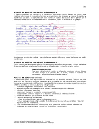 250

Actividad 36. Atención a los detalles y al contenido 1
El docente modela a los estudiantes lo que espera que hagan cuando revisen sus textos, para
modificar elementos de redacción, formato y convenciones del lenguaje y mejorar la calidad y
claridad de las ideas. En conjunto con ellos realiza un trabajo de revisión de un párrafo en el
pizarrón durante el cual discuten cada uno de los cambios, como se muestra en el ejemplo:

Una vez que termina de modelar, los estudiantes revisan del mismo modo los textos que están
escribiendo.
Actividad 37. Atención a los detalles y al contenido 2
Como variante de la actividad anterior, los estudiantes se reúnen en parejas y revisan los textos
de sus compañeros, empleando los criterios ya utilizados para revisar los propios textos.
Observaciones al docente
Para hacer más eficiente la revisión es útil que los estudiantes escriban dejando
un amplio margen a la derecha. Así, al revisar, pueden ir anotando sus
comentarios y agregando información en ese espacio.

Actividad 38. Coherencia temática
El docente lee junto a los estudiantes un texto escrito por alumnos de otros cursos o de años
anteriores sin identificar quién es. Detienen la lectura cada vez que detectan algo que quieren
cambiar y comentan qué modificaciones necesita el texto para que comunique ideas interesantes,
esté bien escrito y se entienda. Durante este proceso:
 identifican fragmentos incoherentes y los reescriben
 agregan información para explicar de manera completa un proceso o ejemplo
 eliminan información superflua
 incorporan, cuando es necesario, conectores variados
 incorporan los términos propios de la disciplina sobre la cual están escribiendo
 sustituyen palabras que se repiten muchas veces
 cambian las palabras mal escritas
 revisan la puntuación para que el texto sea coherente
 revisan las sugerencias del procesador de textos sobre la ortografía y gramática, y aceptan
aquellas que son pertinentes
 usan herramientas de diseño como tipo de letra, diseño de página, viñetas, inserción de
imágenes, etc. que ayudan a cumplir con el propósito comunicativo

Programa de Estudio Especialidad Gastronomía - 3° y 4° medio
Propuesta aprobada por el Consejo Nacional de Educación, enero 2014.

 