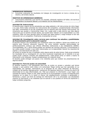 251

APRENDIZAJE ESPERADO:

Comunicar oralmente los resultados de trabajos de investigación en torno a temas de su
interés y del ámbito laboral.
OBJETIVO DE APRENDIZAJE GENÉRICO:

Comunicarse oralmente y por escrito con claridad, utilizando registros de habla y de escritura
pertinentes a la situación laboral y a la relación con los interlocutores.
Actividad 39: Instrucciones
El docente pide a alguno de los estudiantes que salga adelante y dé instrucciones de cómo llegar
a su casa. Entre todos comentan las instrucciones del compañero, complementando información
que falta, comentando el uso del vocabulario que se requiere para dar buenas instrucciones, los
conectores que ayudan a transmitirlas mejor, etc. Luego pide a cada alumno que elija alguna
instrucción que se sentiría cómodo dando, que puede tener relación con la especialidad o su vida
cotidiana. Cada uno hace apuntes sobre los pasos que debe explicar y luego ensayan el dar esa
instrucción con un compañero. Finalmente, la presentan al curso.
Actividad 40: Investigación sobre carreras para continuar los estudios y posibilidades
de financiamiento para la educación superior
El docente solicita a los estudiantes que investiguen sobre los créditos y becas que existen en el
sistema para financiar educación superior, así como también aquellas oportunidades de
perfeccionamiento continuo que ofrecen diferentes instituciones a los trabajadores (SENCE,
municipalidades, etc.). Otros temas pueden ser también las carreras (técnicas y universitarias) a
las cuales pueden acceder y que están relacionadas con la especialidad. Buscan los requisitos de
ingreso y una descripción de cada una.
Se juntan en grupos de dos e investigan sobre alguna parte de estos temas. Cada grupo presenta
los resultados de su investigación en una feria vocacional organizada por el docente a la que
puede acudir cualquier miembro del establecimiento. Cada pareja arma un stand y explica la
información a los visitantes. Pueden complementar con material visual.
El docente puede entregar una pauta a los visitantes para que evalúen las presentaciones de
algunos stands.
Actividad 41: Feria de ayuda a la comunidad
El docente organiza a los estudiantes para que se junten en grupos y estudien qué temas
manejan y que podrían serle útiles a la comunidad. Eligen temas que han aprendido en su
especialidad, por ejemplo, estimulación en el lenguaje de los niños (Atención de Párvulos),
cuidado de las plantas (Agropecuaria), mantención de aparatos eléctricos y formas de ahorro de
electricidad en la casa (Electricidad), etc. Pide que preparen la información y que hagan una
cantidad de trípticos. Eligen un día, piden permiso en la municipalidad o a quien corresponda para
instalarse en la plaza (o lo hacen al interior del establecimiento invitando a apoderados y
familiares) y hacen una feria de entrega de información útil a la comunidad. Los estudiantes
explican la información a los visitantes que se acercan a sus puestos en forma de exposición y
luego contestan preguntas.

Programa de Estudio Especialidad Gastronomía - 3° y 4° medio
Propuesta aprobada por el Consejo Nacional de Educación, enero 2014.

 