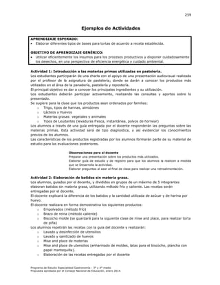 259

Ejemplos de Actividades
APRENDIZAJE ESPERADO:
 Elaborar diferentes tipos de bases para tortas de acuerdo a receta establecida.
OBJETIVO DE APRENDIZAJE GENÉRICO:
 Utilizar eficientemente los insumos para los procesos productivos y disponer cuidadosamente
los desechos, en una perspectiva de eficiencia energética y cuidado ambiental.
Actividad 1: Introducción a las materias primas utilizadas en pastelería.
Los estudiantes participarán de una charla con el apoyo de una presentación audiovisual realizada
por el profesor de la asignatura de pastelería; donde se darán a conocer los productos más
utilizados en el área de la panadería, pastelería y repostería.
El principal objetivo es dar a conocer los principales ingredientes y su utilización.
Los estudiantes deberán participar activamente, realizando las consultas y aportes sobre lo
presentado.
Se sugiere para la clase que los productos sean ordenados por familias:
o Trigo, tipos de harinas, almidones
o Lácteos y Huevos
o Materias grasas: vegetales y animales
o Tipos de Leudantes (levaduras fresca, instantánea, polvos de hornear)
Los alumnos a través de una guía entregada por el docente responderán las preguntas sobre las
materias primas. Esta actividad será de tipo diagnostica, y así evidenciar los conocimientos
previos de los alumnos.
Las características de los productos registradas por los alumnos formarán parte de su material de
estudio para las evaluaciones posteriores.
Observaciones para el docente
Preparar una presentación sobre los productos más utilizados.
Elaborar guía de estudio y de registro para que los alumnos la realicen a medida
que se Desarrolla la actividad.
Elaborar preguntas al azar al final de clase para realizar una retroalimentación.

Actividad 2: Elaboración de batidos sin materia grasa.
Los alumnos, guiados por el docente, y divididos en grupos de un máximo de 5 integrantes
elaboran batidos sin materia grasa, utilizando método frío y caliente. Las recetas serán
entregadas por el docente.
El docente explicará la diferencia de los batidos y la cantidad utilizada de azúcar y de harina por
huevo.
El docente realizara en forma demostrativa los siguientes productos:
o Empolvados (método frío)
o Brazo de reina (método caliente)
o Biscocho molde (se guardará para la siguiente clase de mise and place, para realizar torta
de piña)
Los alumnos repetirán las recetas con la guía del docente y realizarán:
o Lavado y desinfección de utensilios
o Lavado y sanitizado de huevos
o Mise and place de materias
o Mise and place de utensilios (enharinado de moldes, latas para el biscocho, plancha con
papel mantequilla).
o Elaboración de las recetas entregadas por el docente

Programa de Estudio Especialidad Gastronomía - 3° y 4° medio
Propuesta aprobada por el Consejo Nacional de Educación, enero 2014.

 