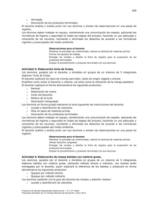 260

o Horneado
o Decoración de los productos terminados
El docente analiza y evalúa junto con sus alumnos y anotan las observaciones en una pauta de
registro.
Los alumnos deben trabajar en equipo, manteniendo una comunicación de respeto, aplicando las
normativas de higiene y seguridad en todas las etapas del proceso, haciendo un uso adecuado y
consciente de los recursos, reciclando y eliminado los desechos de acuerdo a las normativas
vigentes y preocupadas del medio ambiente.
Observaciones para el docente
Planificar la actividad con anterioridad, realizar la solicitud de materias primas
Formar los equipos de trabajo
Entregar las recetas y diseñar la ficha de registro para la evaluación de los
productos terminados.
Evaluar el procedimiento y producto terminado con sus alumnos.

Actividad 3: Elaboración torta de frutas.
Los alumnos, guiados por el docente, y divididos en grupos de un máximo de 5 integrantes
elaboran Torta de frutas.
El docente explicará los tipos de cremas para batir, tanto de origen vegetal y animal.
Enseñara como cortar el biscocho y rellenar, así tanto como la utilización de la manga pastelera
El docente realizará en forma demostrativa los siguientes productos:
o Remojo
o Elaboración de crema
o Corte del biscocho
o Relleno de la torta
o Decoración mangueado
Los alumnos en forma grupal realizaran la torta siguiendo las instrucciones del docente.
o Lavado y Desinfección de utensilios
o Mise en place de materias primas
o Decoración de los productos terminados
Los alumnos deben trabajar en equipo, manteniendo una comunicación de respeto, aplicando las
normativas de higiene y seguridad en todas las etapas del proceso, haciendo un uso adecuado y
consciente de los recursos, reciclando y eliminado los desechos de acuerdo a las normativas
vigentes y preocupadas del medio ambiente.
El docente analiza y evalúa junto con sus alumnos y anotan las observaciones en una pauta de
registro.
Observaciones para el docente
Planificar la actividad con anterioridad, realizar la solicitud de materias primas.
Utilizar biscocho congelado.
Entregar las recetas y diseñar la ficha de registro para la evaluación de los
productos terminados.
Evaluar el procedimiento y producto terminado con sus alumnos.

Actividad 4: Elaboración de masas batidas con materia grasa.
Los alumnos, guiados por el docente y divididos en grupos de un máximo de 5 integrantes
elaboran batidos con materia grasa, utilizando método directo e indirecto. Las recetas serán
entregadas por el docente, quien explicará la diferencia de los batidos y preparará en forma
demostrativa los siguientes productos:
o Queque por método directo
o Queque por método indirecto
Los alumnos repetirán con la guía del docente las recetas y deberán realizar:
o Lavado y desinfección de utensilios
Programa de Estudio Especialidad Gastronomía - 3° y 4° medio
Propuesta aprobada por el Consejo Nacional de Educación, enero 2014.

 