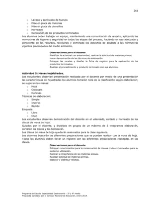 261

o Lavado y sanitizado de huevos
o Mise en place de materias
o Mise en place de utensilios
o Horneado
o Decoración de los productos terminados
Los alumnos deben trabajar en equipo, manteniendo una comunicación de respeto, aplicando las
normativas de higiene y seguridad en todas las etapas del proceso, haciendo un uso adecuado y
consciente de los recursos, reciclando y eliminado los desechos de acuerdo a las normativas
vigentes preocupadas del medio ambiente.
Observaciones para el docente
Planificar la actividad con anterioridad, realizar la solicitud de materias primas
Hacer demostración de las técnicas de elaboración
Entregar las recetas y diseñar la ficha de registro para la evaluación de los
productos terminados.
Analizar el procedimiento y producto terminado con sus alumnos.

Actividad 5: Masas hojaldradas.
Los estudiantes observan presentación realizada por el docente por medio de una presentación
las características de hojaldradas los alumnos tomarán nota de la clasificación según elaboración;
se sugieren las masas:
o Hoja
o Croissant
o Danesas
Técnicas de elaboración:
o Simple
o Inverso
o Rápido
Empaste:
o Libro
o Cruz
Los estudiantes observan demostración del docente en el uslereado, cortado y horneado de los
discos de masa de hoja.
Guiados por el docente, y divididos en grupos de un máximo de 5 integrantes elaborarán,
cortarán los discos y los hornearán.
Los discos de masa de hoja quedarán reservados para la clase siguiente.
Los alumnos buscarán las diferentes preparaciones que se pueden realizar con la masa de hoja.
Todos los alumnos deben llevar un registro con las diferentes preparaciones realizadas en las
clases.
Observaciones para el docente
Entregar conocimientos para la conservación de masas crudas y horneadas para su
posterior utilización.
Explicar la importancia de las materias grasas.
Realizar solicitud de materias primas.
Elaborar y distribuir recetas.

Programa de Estudio Especialidad Gastronomía - 3° y 4° medio
Propuesta aprobada por el Consejo Nacional de Educación, enero 2014.

 