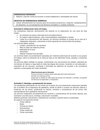 262

APRENDIZAJE ESPERADO:
 Rellenar y decorar tortas de acuerdo a receta establecida y necesidades del cliente.
OBJETIVO DE APRENDIZAJE GENÉRICO:
 Utilizar eficientemente los insumos para los procesos productivos y disponer cuidadosamente
los desechos, en una perspectiva de eficiencia energética y cuidado ambiental.
Actividad 6: Elaboración torta mil hojas.
Los estudiantes observan demostración del docente en la elaboración de una torta de hoja
simple:

Se utilizarán los discos reservado de la actividad anterior

Se sugiere rellenos básicos, como crema pastelera instantánea y manjar.

Luego de la demostración del docente, los alumnos divididos en grupos de no más de 5
integrantes rellenarán y decorarán la torta siguiendo las instrucciones del profesor.
Los alumnos deben realizar:
o Lavado y desinfección de utensilios
o Mise en place de materias primas
o Rellenado de la torta
o Decoración
o Realizar limpieza final del taller.
Los alumnos harán una presentación apoyados por material audiovisual de acuerdo a sus grupos
de trabajo, sobre la utilización de la masa de hoja en las diferentes tortas, pasteles y productos
salados.
Los alumnos deben trabajar en equipo, manteniendo una comunicación de respeto, aplicando las
normativas de higiene y seguridad en todas las etapas del proceso, haciendo un uso adecuado y
consciente de los recursos, reciclando y eliminado los desechos de acuerdo a las normativas
vigentes y preocupadas del medio ambiente.
Observaciones para el docente
Procurar proveer la materia grasa adecuada para esta preparación.
Solicitar las materias primas.
Supervisar en detalle en cada etapa del proceso de rellenado y montaje, corrigiendo
las técnicas de espatulado y mangueado.

Actividad 7: Montaje y presentación de tortas:
Los estudiantes participarán de una charla con el apoyo de una presentación audiovisual realizada
por el profesor de la asignatura de pastelería; donde se darán a conocer los técnicas clásicas y
modernas de las tortas, justificando la historia, nombres y procedencias de las tortas más
representativas de la pastelería internacional
Los alumnos registrarán principalmente los nombres y características de las tortas clásicas, que
mantienen una estructura, montaje y decoración invariable.
Deberán participar activamente, realizando las consultas y aportes sobre lo presentado.
Se sugieren los siguientes temas:
o Tortas clásicas
o Bases
o Cremas de relleno
o Decoraciones
o Tortas modernas
o Tortas nacionales

Programa de Estudio Especialidad Gastronomía - 3° y 4° medio
Propuesta aprobada por el Consejo Nacional de Educación, enero 2014.

 