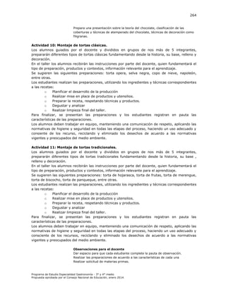 264

Prepara una presentación sobre la teoría del chocolate, clasificación de las
coberturas y técnicas de atemperado del chocolate, técnicas de decoración como
filigranas.

Actividad 10: Montaje de tortas clásicas.
Los alumnos guiados por el docente y divididos en grupos de nos más de 5 integrantes,
prepararán diferentes tipos de tortas clásicas fundamentando desde la historia, su base, relleno y
decoración.
En el taller los alumnos recibirán las instrucciones por parte del docente, quien fundamentará el
tipo de preparación, productos y contextos, información relevante para el aprendizaje.
Se sugieren las siguientes preparaciones: torta opera, selva negra, copo de nieve, napoleón,
entre otras.
Los estudiantes realizan las preparaciones, utilizando los ingredientes y técnicas correspondientes
a las recetas:
o
Planificar el desarrollo de la producción
o
Realizar mise en place de productos y utensilios.
o
Preparar la receta, respetando técnicas y productos.
o
Degustar y analizar
o
Realizar limpieza final del taller.
Para finalizar, se presentan las preparaciones y los estudiantes registran en pauta las
características de las preparaciones.
Los alumnos deben trabajar en equipo, manteniendo una comunicación de respeto, aplicando las
normativas de higiene y seguridad en todas las etapas del proceso, haciendo un uso adecuado y
consiente de los recurso, reciclando y eliminado los desechos de acuerdo a las normativas
vigentes y preocupados del medio ambiente.
Actividad 11: Montaje de tortas tradicionales.
Los alumnos guiados por el docente y divididos en grupos de nos más de 5 integrantes,
prepararán diferentes tipos de tortas tradicionales fundamentando desde la historia, su base ,
relleno y decoración.
En el taller los alumnos recibirán las instrucciones por parte del docente, quien fundamentará el
tipo de preparación, productos y contextos, información relevante para el aprendizaje.
Se sugieren las siguientes preparaciones: torta de hojarasca, torta de frutas, torta de merengue,
torta de biscocho, torta de panqueque, entre otras.
Los estudiantes realizan las preparaciones, utilizando los ingredientes y técnicas correspondientes
a las recetas:
o
Planificar el desarrollo de la producción
o
Realizar mise en place de productos y utensilios.
o
Preparar la receta, respetando técnicas y productos.
o
Degustar y analizar
o
Realizar limpieza final del taller.
Para finalizar, se presentan las preparaciones y los estudiantes registran en pauta las
características de las preparaciones.
Los alumnos deben trabajar en equipo, manteniendo una comunicación de respeto, aplicando las
normativas de higiene y seguridad en todas las etapas del proceso, haciendo un uso adecuado y
consciente de los recursos, reciclando y eliminado los desechos de acuerdo a las normativas
vigentes y preocupados del medio ambiente.
Observaciones para el docente
Dar espacio para que cada estudiante complete la pauta de observación.
Realizar las preparaciones de acuerdo a las características de cada una
Realizar solicitud de materias primas.

Programa de Estudio Especialidad Gastronomía - 3° y 4° medio
Propuesta aprobada por el Consejo Nacional de Educación, enero 2014.

 