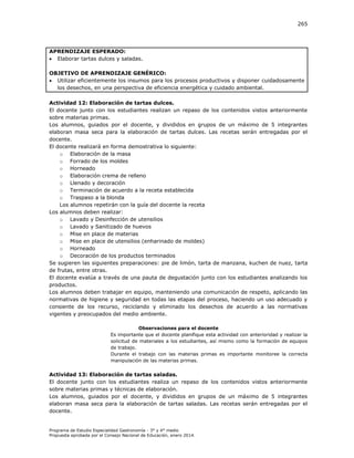 265

APRENDIZAJE ESPERADO:
 Elaborar tartas dulces y saladas.
OBJETIVO DE APRENDIZAJE GENÉRICO:
 Utilizar eficientemente los insumos para los procesos productivos y disponer cuidadosamente
los desechos, en una perspectiva de eficiencia energética y cuidado ambiental.
Actividad 12: Elaboración de tartas dulces.
El docente junto con los estudiantes realizan un repaso de los contenidos vistos anteriormente
sobre materias primas.
Los alumnos, guiados por el docente, y divididos en grupos de un máximo de 5 integrantes
elaboran masa seca para la elaboración de tartas dulces. Las recetas serán entregadas por el
docente.
El docente realizará en forma demostrativa lo siguiente:
o Elaboración de la masa
o Forrado de los moldes
o Horneado
o Elaboración crema de relleno
o Llenado y decoración
o Terminación de acuerdo a la receta establecida
o Traspaso a la blonda
Los alumnos repetirán con la guía del docente la receta
Los alumnos deben realizar:
o Lavado y Desinfección de utensilios
o Lavado y Sanitizado de huevos
o Mise en place de materias
o Mise en place de utensilios (enharinado de moldes)
o Horneado
o Decoración de los productos terminados
Se sugieren las siguientes preparaciones: pie de limón, tarta de manzana, kuchen de nuez, tarta
de frutas, entre otras.
El docente evalúa a través de una pauta de degustación junto con los estudiantes analizando los
productos.
Los alumnos deben trabajar en equipo, manteniendo una comunicación de respeto, aplicando las
normativas de higiene y seguridad en todas las etapas del proceso, haciendo un uso adecuado y
consiente de los recurso, reciclando y eliminado los desechos de acuerdo a las normativas
vigentes y preocupados del medio ambiente.
Observaciones para el docente
Es importante que el docente planifique esta actividad con anterioridad y realizar la
solicitud de materiales a los estudiantes, así mismo como la formación de equipos
de trabajo.
Durante el trabajo con las materias primas es importante monitoree la correcta
manipulación de las materias primas.

Actividad 13: Elaboración de tartas saladas.
El docente junto con los estudiantes realiza un repaso de los contenidos vistos anteriormente
sobre materias primas y técnicas de elaboración.
Los alumnos, guiados por el docente, y divididos en grupos de un máximo de 5 integrantes
elaboran masa seca para la elaboración de tartas saladas. Las recetas serán entregadas por el
docente.

Programa de Estudio Especialidad Gastronomía - 3° y 4° medio
Propuesta aprobada por el Consejo Nacional de Educación, enero 2014.

 