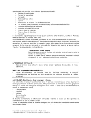 266

Los alumnos aplicando los conocimientos adquiridos realizarán:
o Elaboración de la masa
o Forrado de los moldes
o Horneado
o Elaboración del relleno
o Llenado
o Terminación de acuerdo a la receta establecida
• Los alumnos serán cuidadosos en las técnicas y procedimientos establecidos:
o Lavado y Desinfección de utensilios
o Lavado y Sanitizado de huevos
o Mise en place de materias
o Mise en place de utensilios
o Horneado
Se sugieren las siguientes preparaciones: quiche Lorraine, tarta Florentina, quiche de Mariscos,
tarta de cebollas o de puerros, entre otras.
El docente evalúa, con los estudiantes, por medio de una pauta de degustación los productos.
Los alumnos deben trabajar en equipo, manteniendo una comunicación de respeto, aplicando las
normativas de higiene y seguridad en todas las etapas del proceso, haciendo un uso adecuado y
consiente de los recurso, reciclando y eliminado los desechos de acuerdo a las normativas
vigentes y preocupados del medio ambiente.
Observaciones para el docente
Es importante que el docente planifique esta actividad con anterioridad y realizar la
solicitud de materias primas.
Durante el trabajo con las materias primas es importante monitoree la correcta
manipulación de esta y la aplicación de las técnicas establecidas.

APRENDIZAJE ESPERADO:

Elaborar cremas para rellenar y cubrir tortas, tartas y pasteles, de acuerdo a la receta
establecida.
OBJETIVO DE APRENDIZAJE GENÉRICO:

Utilizar eficientemente los insumos para los procesos productivos y disponer
cuidadosamente los desechos, en una perspectiva de eficiencia energética y cuidado
ambiental.
Actividad 14: Clasificación de cremas para relleno.
Los estudiantes investigan los diferentes tipos de cremas para rellenos de tortas. Exponen en
forma grupal sobre los temas entregados. Esta presentación la realizan los mismos grupos de
trabajo. Se pedirá este trabajo de investigación en la sesión 13 para que los estudiantes tengan
tiempo de preparar sus temas.
•
Cremas ligadas
•
Chantilly
•
Inglesa
•
De mantequilla
•
De chocolate
El docente complementa la información entregada y solicita al curso que den ejemplos de
preparaciones en que se puedan utilizar.
Al final de las presentaciones el docente entregará una guía de estudio donde retroalimentará los
contenidos tratados.

Programa de Estudio Especialidad Gastronomía - 3° y 4° medio
Propuesta aprobada por el Consejo Nacional de Educación, enero 2014.

 
