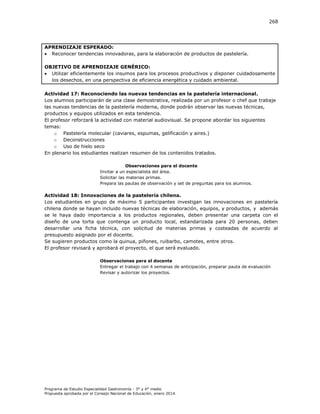 268

APRENDIZAJE ESPERADO:
 Reconocer tendencias innovadoras, para la elaboración de productos de pastelería.
OBJETIVO DE APRENDIZAJE GENÉRICO:
 Utilizar eficientemente los insumos para los procesos productivos y disponer cuidadosamente
los desechos, en una perspectiva de eficiencia energética y cuidado ambiental.
Actividad 17: Reconociendo las nuevas tendencias en la pastelería internacional.
Los alumnos participarán de una clase demostrativa, realizada por un profesor o chef que trabaje
las nuevas tendencias de la pastelería moderna, donde podrán observar las nuevas técnicas,
productos y equipos utilizados en esta tendencia.
El profesor reforzará la actividad con material audiovisual. Se propone abordar los siguientes
temas:
o Pastelería molecular (caviares, espumas, gelificación y aires.)
o Deconstrucciones
o Uso de hielo seco
En plenario los estudiantes realizan resumen de los contenidos tratados.
Observaciones para el docente
Invitar a un especialista del área.
Solicitar las materias primas.
Prepara las pautas de observación y set de preguntas para los alumnos.

Actividad 18: Innovaciones de la pastelería chilena.
Los estudiantes en grupo de máximo 5 participantes investigan las innovaciones en pastelería
chilena donde se hayan incluido nuevas técnicas de elaboración, equipos, y productos, y además
se le haya dado importancia a los productos regionales, deben presentar una carpeta con el
diseño de una torta que contenga un producto local, estandarizada para 20 personas, deben
desarrollar una ficha técnica, con solicitud de materias primas y costeadas de acuerdo al
presupuesto asignado por el docente.
Se sugieren productos como la quinua, piñones, ruibarbo, camotes, entre otros.
El profesor revisará y aprobará el proyecto, el que será evaluado.
Observaciones para el docente
Entregar el trabajo con 4 semanas de anticipación, preparar pauta de evaluación
Revisar y autorizar los proyectos.

Programa de Estudio Especialidad Gastronomía - 3° y 4° medio
Propuesta aprobada por el Consejo Nacional de Educación, enero 2014.

 