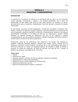 276

MÓDULO 2
MÁQUINAS Y HERRAMIENTAS
Introducción
La industria de la producción de alimentos se automatiza cada vez más y se van incluyendo
nuevas máquinas, herramientas y equipos a los procesos productivos; por lo tanto, los
profesionales del área deben saber cómo se usan estos aportes a los procesos, su aporte,
funcionamiento, costo y mantención. Paralelamente, tienen que dominar y mantener los equipos
tradicionales.
En este módulo –que dura 76 horas pedagógicas–, los alumnos aprenderán a reconocer, usar,
limpiar y mantener los diferentes equipos, máquinas y utensilios presentes en la producción del
área de pastelería, repostería y panadería. Conocerán la implementación industrial y los sistemas
automatizados involucrados en el manejo de este tipo de maquinarias y equipos. Podrán
identificar el esquema correcto de distribución (lay out) de las máquinas y equipos
correspondientes al rubro de panadería y pastelería y plantear propuestas concretas al respecto y
también sobre la mantención de dicho equipamiento.
Reconocerán cuáles son las producciones más relevantes y los equipos más utilizados en
pastelería (máquinas batidoras, balanzas, máquinas para helado, hornos, cámaras de frío,
campanas, extractores, cocinas, freidoras, microondas, etc.) y qué características debe tener un
centro de producción en cuanto a la capacidad espacial, las entradas y salidas de clientes y
personal, los niveles de producción, las áreas de servicios, las líneas de frío y caliente, el
almacén, los sanitarios, las señalizaciones, entre otros.
Temas clave
 Higiene
 Prevención de riesgos
 Máquinas, equipos y utensilios del área de pastelería, repostería y panadería
 Automatización en maquinarias industriales
 Método de cocinar y enfriar rápidamente (cook and chill)
 Esquema de distribución (lay out)
 Manual de procedimientos de higiene y mantención

Programa de Estudio Especialidad Gastronomía - 3° y 4° medio
Propuesta aprobada por el Consejo Nacional de Educación, enero 2014.

 
