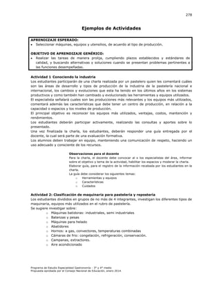 278

Ejemplos de Actividades
APRENDIZAJE ESPERADO:
 Seleccionar máquinas, equipos y utensilios, de acuerdo al tipo de producción.
OBJETIVO DE APRENDIZAJE GENÉRICO:
 Realizar las tareas de manera prolija, cumpliendo plazos establecidos y estándares de
calidad, y buscando alternativas y soluciones cuando se presentan problemas pertinentes a
las funciones desempeñadas.
Actividad 1 Conociendo la industria
Los estudiantes participarán de una charla realizada por un pastelero quien les comentará cuáles
son las áreas de desarrollo y tipos de producción de la industria de la pastelería nacional e
internacional, los cambios y evoluciones que esta ha tenido en los últimos años en los sistemas
productivos y como también han cambiado y evolucionado las herramientas y equipos utilizados.
El especialista señalará cuales son las producciones más relevantes y los equipos más utilizados,
comentará además las características que debe tener un centro de producción, en relación a la
capacidad o espacios y los niveles de producción.
El principal objetivo es reconocer los equipos más utilizados, ventajas, costos, mantención y
rendimientos.
Los estudiantes deberán participar activamente, realizando las consultas y aportes sobre lo
presentado.
Una vez finalizada la charla, los estudiantes, deberán responder una guía entregada por el
docente, la cual será parte de una evaluación formativa.
Los alumnos deben trabajar en equipo, manteniendo una comunicación de respeto, haciendo un
uso adecuado y consciente de los recursos.
Observaciones para el docente
Para la charla, el docente debe convocar al o los especialistas del área, informar
sobre el objetivo y tema de la actividad, habilitar los espacios y moderar la charla.
Elaborar guía, para el registro de la información recabada por los estudiantes en la
charla.
La guía debe considerar los siguientes temas:
o
Herramientas y equipos
o
Características
o Cuidados

Actividad 2: Clasificación de maquinaria para pastelería y repostería
Los estudiantes divididos en grupos de no más de 4 integrantes, investigan los diferentes tipos de
maquinaria, equipos más utilizados en el rubro de pastelería.
Se sugiere investigar sobre:
o Máquinas batidoras: industriales, semi industriales
o Balanzas y pesas
o Máquinas para helado
o Abatidores
o Hornos: a gas, convectores, temperaturas combinadas
o Cámaras de frio: congelación, refrigeración, conservación.
o Campanas, extractores.
o Aire acondicionado

Programa de Estudio Especialidad Gastronomía - 3° y 4° medio
Propuesta aprobada por el Consejo Nacional de Educación, enero 2014.

 
