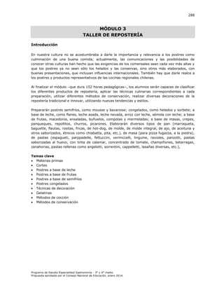 288

MÓDULO 3
TALLER DE REPOSTERÍA
Introducción
En nuestra cultura no se acostumbraba a darle la importancia y relevancia a los postres como
culminación de una buena comida; actualmente, las comunicaciones y las posibilidades de
conocer otras culturas han hecho que las exigencias de los comensales sean cada vez más altas y
que los postres ya no sean sólo los helados y las conservas, sino otros más elaborados, con
buenas presentaciones, que incluyan influencias internacionales. También hay que darle realce a
los postres y productos representativos de las cocinas regionales chilenas.
Al finalizar el módulo –que dura 152 horas pedagógicas–, los alumnos serán capaces de clasificar
los diferentes productos de repostería, aplicar las técnicas culinarias correspondientes a cada
preparación, utilizar diferentes métodos de conservación, realizar diversas decoraciones de la
repostería tradicional e innovar, utilizando nuevas tendencias y estilos.
Prepararán postres semifríos, como mousse y bavaroise; congelados, como helados y sorbete; a
base de leche, como flanes, leche asada, leche nevada, arroz con leche, sémola con leche; a base
de frutas, macedonia, ensaladas, buñuelos, compotas y mermeladas; a base de masas, crepes,
panqueques, repollitos, churros, picarones. Elaborarán diversos tipos de pan (marraqueta,
baguette, flautas, rositas, fricas, de hot-dog, de molde, de molde integral, de ajo, de aceituna y
otros saborizados, étnicos como chiabatta, pita, etc.), de masa (para pizza fugazza, a la piedra),
de pastas (espagueti, parppadelle, fettuccini, vermiccelli, linguine, ravioles, panzotti, pastas
saborizadas al huevo, con tinta de calamar, concentrado de tomate, champiñones, betarragas,
zanahorias, pastas rellenas como angelotti, sorrentini, cappelletti, lasañas diversas, etc.),
Temas clave
 Materias primas
 Cortes
 Postres a base de leche
 Postres a base de frutas
 Postres a base de semifríos
 Postres congelados
 Técnicas de decoración
 Gelatinas
 Métodos de cocción
 Métodos de conservación

Programa de Estudio Especialidad Gastronomía - 3° y 4° medio
Propuesta aprobada por el Consejo Nacional de Educación, enero 2014.

 