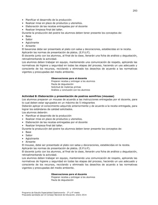 293

• Planificar el desarrollo de la producción
• Realizar mise en place de productos y utensilios.
• Elaboración de las recetas entregadas por el docente
• Realizar limpieza final del taller.
Durante la producción del postre los alumnos deben tener presente los conceptos de:
• Base
• Sabor
• Aglutinante
• Aireante
El bavaroise debe ser presentado al plato con salsa y decoraciones, establecidas en la receta.
Aplicarán las normas de presentación de platos. (E.P.U.F).
El docente junto con los alumnos, al final de la clase, llenarán una ficha de análisis y degustación,
retroalimentando la actividad.
Los alumnos deben trabajar en equipo, manteniendo una comunicación de respeto, aplicando las
normativas de higiene y seguridad en todas las etapas del proceso, haciendo un uso adecuado y
consciente de los recursos, reciclando y eliminado los desechos de acuerdo a las normativas
vigentes y preocupadas del medio ambiente.
Observaciones para el docente
Preparar recetas y entregar a los alumnos
Pauta de degustación
Solicitud de materias primas
Análisis y conclusión con los alumnos

Actividad 8: Elaboración y presentación de postres semifríos (mousse)
Los alumnos preparan un mousse de acuerdo a las instrucciones entregadas por el docente, para
lo cual deben estar agrupados en un máximo de 5 integrantes
Deberán aplicar el conocimiento adquirido anteriormente y de acuerdo a la receta entregada, para
lograr los estándares de calidad solicitados.
Los alumnos deberán:
• Planificar el desarrollo de la producción
• Realizar mise en place de productos y utensilios.
• Elaboración de las recetas entregadas por el docente
• Realizar limpieza final del taller.
Durante la producción del postre los alumnos deben tener presente los conceptos de:
• Base
• Sabor
• Aglutinante
• Aireante
El mousse, debe ser presentado al plato con salsa y decoraciones, establecidas en la receta.
Aplicarán las normas de presentación de platos. (E.P.U.F).
El docente junto con los alumnos, al final de la clase, llenarán una ficha de análisis y degustación,
retroalimentando la actividad.
Los alumnos deben trabajar en equipo, manteniendo una comunicación de respeto, aplicando las
normativas de higiene y seguridad en todas las etapas del proceso, haciendo un uso adecuado y
consciente de los recursos, reciclando y eliminado los desechos de acuerdo a las normativas
vigentes y preocupadas del medio ambiente.
Observaciones para el docente
Preparar recetas y entregar a los alumnos
Pauta de degustación

Programa de Estudio Especialidad Gastronomía - 3° y 4° medio
Propuesta aprobada por el Consejo Nacional de Educación, enero 2014.

 
