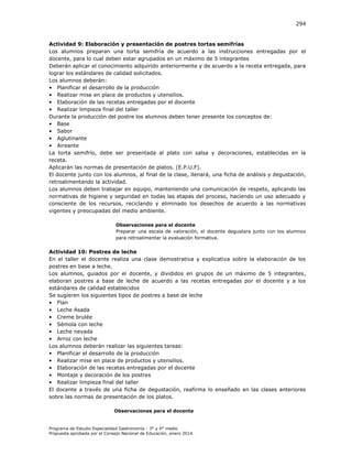 294

Actividad 9: Elaboración y presentación de postres tortas semifrías
Los alumnos preparan una torta semifría de acuerdo a las instrucciones entregadas por el
docente, para lo cual deben estar agrupados en un máximo de 5 integrantes
Deberán aplicar el conocimiento adquirido anteriormente y de acuerdo a la receta entregada, para
lograr los estándares de calidad solicitados.
Los alumnos deberán:
• Planificar el desarrollo de la producción
• Realizar mise en place de productos y utensilios.
• Elaboración de las recetas entregadas por el docente
• Realizar limpieza final del taller
Durante la producción del postre los alumnos deben tener presente los conceptos de:
• Base
• Sabor
• Aglutinante
• Aireante
La torta semifrío, debe ser presentada al plato con salsa y decoraciones, establecidas en la
receta.
Aplicarán las normas de presentación de platos. (E.P.U.F).
El docente junto con los alumnos, al final de la clase, llenará, una ficha de análisis y degustación,
retroalimentando la actividad.
Los alumnos deben trabajar en equipo, manteniendo una comunicación de respeto, aplicando las
normativas de higiene y seguridad en todas las etapas del proceso, haciendo un uso adecuado y
consciente de los recursos, reciclando y eliminado los desechos de acuerdo a las normativas
vigentes y preocupadas del medio ambiente.
Observaciones para el docente
Preparar una escala de valoración, el docente degustara junto con los alumnos
para retroalimentar la evaluación formativa.

Actividad 10: Postres de leche
En el taller el docente realiza una clase demostrativa y explicativa sobre la elaboración de los
postres en base a leche.
Los alumnos, guiados por el docente, y divididos en grupos de un máximo de 5 integrantes,
elaboran postres a base de leche de acuerdo a las recetas entregadas por el docente y a los
estándares de calidad establecidos
Se sugieren los siguientes tipos de postres a base de leche
• Flan
• Leche Asada
• Creme brulée
• Sémola con leche
• Leche nevada
• Arroz con leche
Los alumnos deberán realizar las siguientes tareas:
• Planificar el desarrollo de la producción
• Realizar mise en place de productos y utensilios.
• Elaboración de las recetas entregadas por el docente
• Montaje y decoración de los postres
• Realizar limpieza final del taller
El docente a través de una ficha de degustación, reafirma lo enseñado en las clases anteriores
sobre las normas de presentación de los platos.
Observaciones para el docente

Programa de Estudio Especialidad Gastronomía - 3° y 4° medio
Propuesta aprobada por el Consejo Nacional de Educación, enero 2014.

 