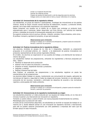 296

Invitar a un especial sita del área
Solicitar las materias primas
Prepara las pautas de observación y set de preguntas para los alumnos.
Indagar previo a la clase sobre el tema y buscar referentes en la materia.

Actividad 13: Innovaciones de la repostería chilena
Los estudiantes, en grupo de máximo 5 participantes, investigan las innovaciones en los postres
chilenos, donde se hayan incluido nuevas técnicas de elaboración, equipos, y productos donde,
además, se le haya dado importancia a los productos regionales.
Deben presentar una carpeta con el diseño de un postre que contenga un producto local,
estandarizado para 4 personas, deben desarrollar una ficha técnica, con solicitud de materias
primas y costeadas de acuerdo al presupuesto asignado por el docente.
Se sugieren productos como la quinua, piñones, ruibarbo, camotes, frutos silvestres, entre otros.
El profesor revisará y aprobará el proyecto, el que será evaluado.
Observaciones para el docente
Entregar el trabajo con 4 semanas de anticipación, preparar pauta de evaluación
Revisar y autorizar los proyectos

Actividad 14: Postres innovadores de la repostería chilena
Los alumnos, divididos en grupos de no más de 5 integrantes, realizarán su preparación
propuesta en la actividad anterior, en relación a la elaboración de postres innovadores con
productos representativos de las cocinas regionales chilenas.
En el taller, los alumnos se organizaran en sus puestos de trabajo y se distribuirán las tareas al
interior del grupo.
Los estudiantes realizan las preparaciones, utilizando los ingredientes y técnicas propuesta por
ellos. Deben:
• Planificar el desarrollo de la producción
• Realizar mise en place de productos y utensilios.
• Preparar la receta, respetando técnicas y productos.
• Degustar y analizar
• Realizar limpieza final del taller.
Para finalizar, se presentan las preparaciones y los estudiantes registran en pauta las
características de las preparaciones.
Los alumnos deben trabajar en equipo, manteniendo una comunicación de respeto, aplicando las
normativas de higiene y seguridad en todas las etapas del proceso, haciendo un uso adecuado y
consciente de los recursos, reciclando y eliminado los desechos de acuerdo a las normativas
vigentes y preocupadas del medio ambiente.
Observaciones para el docente
Entregar el trabajo con 4 semanas de anticipación, preparar pauta de evaluación
Revisar y autorizar los proyectos

Actividad 15: Innovaciones en la repostería manteniendo su origen
Los estudiantes presentan un video producido por sus equipos de trabajo donde, en no más de 6
minutos muestran una intervención de innovación en repostería.
Tomarán un postre clásico y sobre él harán una nueva propuesta fundamentando los cambios.
Metodología para la producción del video:
A través de los conocimientos adquiridos, los estudiantes se reunirán en equipos de trabajo en un
máximo de 5, donde deberán pensar en una innovación de repostería nacional o internacional,
para ello se pueden asesorar previamente con chef pasteleros o empresas del rubro que les
brinden apoyo en esta innovación.

Programa de Estudio Especialidad Gastronomía - 3° y 4° medio
Propuesta aprobada por el Consejo Nacional de Educación, enero 2014.

 