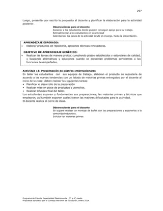 297

Luego, presentar por escrito la propuesta al docente y planificar la elaboración para la actividad
posterior.
Observaciones para el docente
Asesorar a los estudiantes donde pueden conseguir apoyo para su trabajo.
Retroalimentar a los estudiantes en la actividad
Calendarizar los pasos de la actividad desde el encargo, hasta la presentación.





APRENDIZAJE ESPERADO:
Elaborar productos de repostería, aplicando técnicas innovadoras.
OBJETIVO DE APRENDIZAJE GENÉRICO:
Realizar las tareas de manera prolija, cumpliendo plazos establecidos y estándares de calidad,
y buscando alternativas y soluciones cuando se presentan problemas pertinentes a las
funciones desempeñadas.
Actividad 16: Presentación de postres Internacionales
En taller los estudiantes con sus equipos de trabajo, elaboran el producto de repostería de
acuerdo a las nuevas tendencias con un listado de materias primas entregadas por el docente al
inicio de la clase; deben realizar las siguientes tareas:
• Planificar el desarrollo de la preparación
• Realizar mise en place de productos y utensilios.
• Realizar limpieza final del taller.
Los estudiantes exponen y fundamentan sus preparaciones; las materias primas y técnicas que
emplearon, así también exponen cuales fueron las mayores dificultades para la actividad.
El docente realiza el cierre de clase.
Observaciones para el docente
Se sugiere realizar un montaje de buffet con las preparaciones y exponerlos a la
comunidad educativa.
Solicitar las materias primas

Programa de Estudio Especialidad Gastronomía - 3° y 4° medio
Propuesta aprobada por el Consejo Nacional de Educación, enero 2014.

 