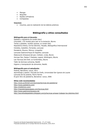 302






Mangas
Boquillas
Rejillas enfriadoras
Cortapastas

Insumos:

Insumos, para la realización de los talleres prácticos

Bibliografía y sitios consultados
Bibliografía para el docente:
Pasteles y repostería (le cordón bleu)
Chocolate, 170 recetas para caer en la tentación, Blume
Tartas y pasteles, recetas caceras, Le cordon bleu
Repostería chilena, Correa Sánchez, Haydée, Bibliográfica Internacional
Cócteles, Castellón, Fernando, Larousse
Panadería, Álvarez, Mónica, Longseller
Larousse Gastronomique En Español, Larousse
Elaboración Artesanal del pan, Collister, Linda, Blume
Hornear Pan, Pastas Y Pasteles, Lepard, Whittngton, Blume
Las Técnicas Del Chef, Le Cordombleu, Blume
Taller de técnicas culinarias, Nestlé
Higiene y manipulación de alimentos, Nestlé.
Bibliografía para el estudiante:
Postres, Barcelona: Lexus, 2011
Aprendizaje y pasión / Escuela de Chefs, Universidad San Ignacio de Loyola
Larousse de los postres, Pierre Herme
El gran libro de pastelería, Barcelona: Lexus, 2006
Sitios web recomendados
http://www.profichef.com/tecnicas/tecnicas-de-pasteleria/
http://www.pasteleria.com/
http://chefsimon.com/
http://reposteriapasoapaso.com/tecnicas.html
http://www.gastronomiavasca.net
http://secretosdepastelero.blogspot.com/p/tecnicas-amasar-trabajar-los-distintos.html

Programa de Estudio Especialidad Gastronomía - 3° y 4° medio
Propuesta aprobada por el Consejo Nacional de Educación, enero 2014.

 