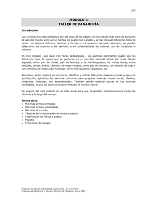 303

MÓDULO 4
TALLER DE PANADERÍA
Introducción
Los chilenos nos caracterizamos por ser unos de los países con los índices más altos de consumo
de pan del mundo, pero con el tiempo los gustos han variado y se han incluido diferentes tipos de
panes con sabores distintos, texturas y formas en el consumo nacional; asimismo, se pueden
seleccionar de acuerdo a los servicios o en combinaciones de sabores con las untaduras o
rellenos.
En este módulo –que dura 190 horas pedagógicas–, los alumnos aprenderán cuáles son los
diferentes tipos de panes que se producen en el mercado nacional actual (de masa blanda
especial, como pan de molde, pan de hot-dog y de hamburguesas; de masas duras, como
hallullas, colizas, bollos, cachitos; de masa integral, como pan de centeno, con salvado de trigo y
con semillas; de masas tipo francesas, como marraquetas, baguettes, etc.
Asimismo, serán capaces de reconocer, clasificar y utilizar diferentes materias primas propias de
panificación, aplicando las técnicas culinarias para preparar diversas masas duras, blandas,
integrales, francesas, con especialidades. También sabrán elaborar pastas en sus diversas
variedades, lo que los potenciará para enfrentar el mundo laboral.
Se sugiere dar este módulo en un ciclo anual para que desarrollen progresivamente mejor las
técnicas a lo largo del tiempo.
Temas clave
 Materias primas primarias
 Materias primas secundarias
 Métodos de cocción
 Técnicas en la elaboración de masas y pastas
 Clasificación de masas y pastas
 Higiene
 Prevención de riesgos

Programa de Estudio Especialidad Gastronomía - 3° y 4° medio
Propuesta aprobada por el Consejo Nacional de Educación, enero 2014.

 
