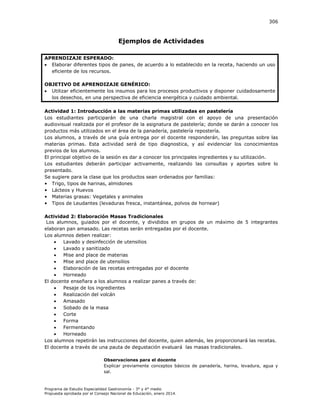 306

Ejemplos de Actividades
APRENDIZAJE ESPERADO:
 Elaborar diferentes tipos de panes, de acuerdo a lo establecido en la receta, haciendo un uso
eficiente de los recursos.
OBJETIVO DE APRENDIZAJE GENÉRICO:
 Utilizar eficientemente los insumos para los procesos productivos y disponer cuidadosamente
los desechos, en una perspectiva de eficiencia energética y cuidado ambiental.
Actividad 1: Introducción a las materias primas utilizadas en pastelería
Los estudiantes participarán de una charla magistral con el apoyo de una presentación
audiovisual realizada por el profesor de la asignatura de pastelería; donde se darán a conocer los
productos más utilizados en el área de la panadería, pastelería repostería.
Los alumnos, a través de una guía entrega por el docente responderán, las preguntas sobre las
materias primas. Esta actividad será de tipo diagnostica, y así evidenciar los conocimientos
previos de los alumnos.
El principal objetivo de la sesión es dar a conocer los principales ingredientes y su utilización.
Los estudiantes deberán participar activamente, realizando las consultas y aportes sobre lo
presentado.
Se sugiere para la clase que los productos sean ordenados por familias:
• Trigo, tipos de harinas, almidones
• Lácteos y Huevos
• Materias grasas: Vegetales y animales
• Tipos de Leudantes (levaduras fresca, instantánea, polvos de hornear)
Actividad 2: Elaboración Masas Tradicionales
Los alumnos, guiados por el docente, y divididos en grupos de un máximo de 5 integrantes
elaboran pan amasado. Las recetas serán entregadas por el docente.
Los alumnos deben realizar:

Lavado y desinfección de utensilios

Lavado y sanitizado

Mise and place de materias

Mise and place de utensilios

Elaboración de las recetas entregadas por el docente

Horneado
El docente enseñara a los alumnos a realizar panes a través de:

Pesaje de los ingredientes

Realización del volcán

Amasado

Sobado de la masa

Corte

Forma

Fermentando

Horneado
Los alumnos repetirán las instrucciones del docente, quien además, les proporcionará las recetas.
El docente a través de una pauta de degustación evaluará las masas tradicionales.
Observaciones para el docente
Explicar previamente conceptos básicos de panadería, harina, levadura, agua y
sal.

Programa de Estudio Especialidad Gastronomía - 3° y 4° medio
Propuesta aprobada por el Consejo Nacional de Educación, enero 2014.

 