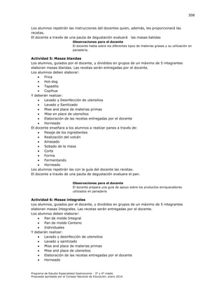 308

Los alumnos repetirán las instrucciones del docentes quien, además, les proporcionará las
recetas.
El docente a través de una pauta de degustación evaluará las masas batidas
Observaciones para el docente
El docente habla sobre los diferentes tipos de materias grasas y su utilización en
panadería.

Actividad 5: Masas blandas
Los alumnos, guiados por el docente, y divididos en grupos de un máximo de 5 integrantes
elaboran masas blandas. Las recetas serán entregadas por el docente.
Los alumnos deben elaborar:

Frica

Hot-dog

Tapadito

Copihue
Y deberán realizar:

Lavado y Desinfección de utensilios

Lavado y Sanitizado

Mise and place de materias primas

Mise en place de utensilios

Elaboración de las recetas entregadas por el docente

Horneado
El docente enseñara a los alumnos a realizar panes a través de:

Pesaje de los ingredientes

Realización del volcán

Amasado

Sobado de la masa

Corte

Forma

Fermentando

Horneado
Los alumnos repetirán las con la guía del docente las recetas.
El docente a través de una pauta de degustación evaluara el pan.
Observaciones para el docente
El docente prepara una guía de apoyo sobre los productos enriquecedores
utilizados en panadería

Actividad 6: Masas integrales
Los alumnos, guiados por el docente, y divididos en grupos de un máximo de 5 integrantes
elaboran masas Integrales. Las recetas serán entregadas por el docente.
Los alumnos deben elaborar:

Pan de molde Integral

Pan de molde Centeno

Individuales
Y deberán realizar:

Lavado y desinfección de utensilios

Lavado y sanitizado

Mise and place de materias primas

Mise and place de utensilios

Elaboración de las recetas entregadas por el docente

Horneado

Programa de Estudio Especialidad Gastronomía - 3° y 4° medio
Propuesta aprobada por el Consejo Nacional de Educación, enero 2014.

 