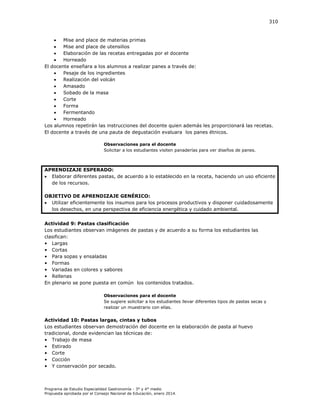 310


Mise and place de materias primas

Mise and place de utensilios

Elaboración de las recetas entregadas por el docente

Horneado
El docente enseñara a los alumnos a realizar panes a través de:

Pesaje de los ingredientes

Realización del volcán

Amasado

Sobado de la masa

Corte

Forma

Fermentando

Horneado
Los alumnos repetirán las instrucciones del docente quien además les proporcionará las recetas.
El docente a través de una pauta de degustación evaluara los panes étnicos.
Observaciones para el docente
Solicitar a los estudiantes visiten panaderías para ver diseños de panes.

APRENDIZAJE ESPERADO:
 Elaborar diferentes pastas, de acuerdo a lo establecido en la receta, haciendo un uso eficiente
de los recursos.
OBJETIVO DE APRENDIZAJE GENÉRICO:
 Utilizar eficientemente los insumos para los procesos productivos y disponer cuidadosamente
los desechos, en una perspectiva de eficiencia energética y cuidado ambiental.
Actividad 9: Pastas clasificación
Los estudiantes observan imágenes de pastas y de acuerdo a su forma los estudiantes las
clasifican:
• Largas
• Cortas
• Para sopas y ensaladas
• Formas
• Variadas en colores y sabores
• Rellenas
En plenario se pone puesta en común los contenidos tratados.
Observaciones para el docente
Se sugiere solicitar a los estudiantes llevar diferentes tipos de pastas secas y
realizar un muestrario con ellas.

Actividad 10: Pastas largas, cintas y tubos
Los estudiantes observan demostración del docente en la elaboración de pasta al huevo
tradicional, donde evidencian las técnicas de:
• Trabajo de masa
• Estirado
• Corte
• Cocción
• Y conservación por secado.

Programa de Estudio Especialidad Gastronomía - 3° y 4° medio
Propuesta aprobada por el Consejo Nacional de Educación, enero 2014.

 