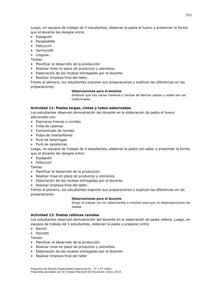 311

Luego, en equipos de trabajo de 4 estudiantes, elaboran la pasta al huevo y presentan la forma
que el docente les designe entre:
• Espagueti
• Parppadelle
• Fettuccini
• Vermiccelli
• Lingune.
Tareas:
• Planificar el desarrollo de la producción
• Realizar mise en place de productos y utensilios.
• Elaboración de las recetas entregadas por el docente
• Realizar limpieza final del taller.
Frente al plenario, los estudiantes exponen sus preparaciones y explican las diferencias en las
preparaciones.
Observaciones para el docente
Enfatizar que hay varias maneras y recetas de fabricar pastas y cuáles son las
tradicionales.

Actividad 11: Pastas largas, cintas y tubos saborizadas
Los estudiantes observan demostración del docente en la elaboración de pasta al huevo
adicionado con:
• Espinacas frescas o cocidas
• Tinta de calamar
• Concentrado de tomate
• Pulpa de champiñones
• Puré de betarragas
• Puré de zanahorias
Luego, en equipos de trabajo de 4 estudiantes, elaboran la pasta con sabor y presentan la forma
que el docente les designe entre:
• Espagueti
• Fettuccini
Tareas:
• Planificar el desarrollo de la producción
• Realizar mise en place de productos y utensilios.
• Elaboración de las recetas entregadas por el docente
• Realizar limpieza final del taller.
Frente al plenario, los estudiantes exponen sus preparaciones y explican las diferencias en las
preparaciones.
Observaciones para el docente
Dirigir el trabajo con los saborizantes a emplear para que no desproporcionen las
pastas.

Actividad 12: Pastas rellenas ravioles
Los estudiantes observan demostración del docente en la elaboración de pasta rellena. Luego, en
equipos de trabajo de 4 estudiantes, elaboran la pasta y preparan entre:
• Ravioli
• Panzotti
Tareas:
• Planificar el desarrollo de la producción
• Realizar mise en place de productos y utensilios.
• Elaboración de las recetas entregadas por el docente
• Realizar limpieza final del taller

Programa de Estudio Especialidad Gastronomía - 3° y 4° medio
Propuesta aprobada por el Consejo Nacional de Educación, enero 2014.

 