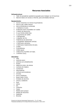 319

Recursos Asociados
Infraestructura:

Taller de panadería/ pastelería equipado para trabajar con 20 alumnos

Sala de clases con acceso a internet, para actividades teóricas
Equipamiento:

Cocina industrial a lo menos 8 quemadores

Horno a gas, doble cámara

Horno temperatura combinada

1 Selladora al vacío.

6 Mesones acero inoxidable con ruedas

1 Mesón de desconche.

2 Lava fondos doble fosa.

1 Lavamanos de rodilla

1 Refrigerador

1 Abatidor de frio

4 Batidoras de sobremesa

1 Congelador idealmente vertical.

1 Pañol para utensilios.

1 Pañol para implementos de aseo.

2 Palas

4 Escobillones

4 Bota aguas

2 Basureros movibles con tapa.

1 Extintor (Co2).
Utensilios:

ollas

sartenes acero

sartenes con antiadherente

fondos

tablas de cortar, de colores

cucharas de madera

cucharones

espumaderas

cucharas porcionadoras

trinches

jarros medidores

pesas hasta 5 kilos

timbales de aluminio

chinos y coladores

bowl

platos

etc.

Cubiertos

Copas

Moldes para queque

Moldes de biscochos

Espátulas

Brochas

Programa de Estudio Especialidad Gastronomía - 3° y 4° medio
Propuesta aprobada por el Consejo Nacional de Educación, enero 2014.

 