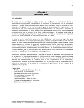 321

MÓDULO 5
EMPRENDIMIENTO
Introducción
El mundo está siendo testigo de rápidos cambios que condicionan el ambiente en el cual se
desarrollan nuevos proyectos. La generación de proyectos es indispensable para el crecimiento
económico y para el desarrollo de los países, ya que, bien orientados, mejoran la calidad de vida,
sustentan el empleo y son de vital importancia para las personas que los implementan y sus
comunidades. Este curso tiene como objetivo principal estimular a los estudiantes a desarrollar la
capacidad emprendedora, es decir, fomentar su capacidad de identificar las oportunidades de
emprendimiento que se generan día a día a nuestro alrededor, y de capturar estas ideas y
transformarlas en proyectos, empresas u organizaciones innovadoras y creativas. Esta capacidad
se traducirá, necesariamente, en mayores oportunidades de trabajo.
En este curso, los estudiantes aprenderán las habilidades y competencias requeridas para
enfrentar los desafíos de un emprendimiento y para aumentar las probabilidades de éxito. En este
módulo se busca que los estudiantes logren identificar y desarrollar ideas y oportunidades, validar
dichas ideas en un contexto de desarrollo y posteriormente diseñar y planificar la puesta en
marcha y ejecución del proyecto. Adicionalmente, se promueven aprendizajes relacionados con la
viabilidad del proyecto, la gestión de los recursos humanos y las posibilidades de financiamiento.
También se espera que los alumnos desarrollen la capacidad de tomar decisiones informadas y de
planificar en relación con el manejo de sus finanzas y ahorros.
El programa contempla sesiones teóricas y prácticas en las que se requiere la participación activa
de los alumnos en el análisis de casos y en el intercambio de experiencias con los compañeros y
con el profesor. El docente debe procurar que los ejercicios sean contextualizados según la
realidad del establecimiento, el contexto local y las características de la especialidad,
especialmente, aquellas actividades relacionadas con el diagnóstico de las necesidades de su
entorno, la elaboración de proyectos e innovaciones, la planificación de los recursos y la
conformación de equipos.
Temas clave

Ámbitos de aplicación del emprendimiento

Características del emprendedor

Plan para desarrollar proyectos propios

Trámites y documentos con SII

Vías de financiamiento

Gestión de costos y precio de venta

Finanzas personales y ahorro previsional

Gestión del capital humano

Programa de Estudio Especialidad Gastronomía - 3° y 4° medio
Propuesta aprobada por el Consejo Nacional de Educación, enero 2014.

 