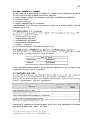 326

Actividad 7. Análisis de la encuesta
Una vez finalizada la realización de la encuesta, es necesario que los estudiantes tabulen la
información obtenida, para establecer los siguientes resultados:






proporción de la población que consume un determinado producto o utiliza un servicio
consumo promedio
frecuencia de consumo

gustos y preferencias de los consumidores
Para la tabulación de las encuestas, los estudiantes, guiados por el profesor, analizan todas las
preguntas, una por una.
Actividad 8. Análisis de la competencia
Los estudiantes, en grupos, realizan una investigación sobre su competencia, para lo cual deben
dar respuesta a los siguientes temas:

producto o servicio que ofrece

valor agregado que entregan

¿cómo fidelizan a sus clientes?

¿qué medios de promoción utilizan?

fortalezas y debilidades
Los resultados obtenidos son presentados al resto del curso.
Actividad 9. Análisis FODA (Fortalezas, Oportunidades, Debilidades y Amenazas)
El docente presenta las características de un análisis FODA, y da un ejemplo de un FODA
realizado por él a una empresa conocida por los estudiantes.

Oportunidades

ANÁLISIS FODA
Amenazas

Fortalezas

Debilidades

Luego, los alumnos realizan un FODA de manera individual, para responder a la interrogante ¿qué
tengo y qué necesito para ser un emprendedor?
Actividad 10. Plan de trabajo
Una vez definido un proyecto de emprendimiento, se debe elaborar el plan de trabajo que
demuestre que este es factible en términos de responsabilidades, cronograma y recursos.
Para esto, los estudiantes enumeran las actividades necesarias para la ejecución del proyecto y
evalúan su plan de trabajo a partir de la siguiente pauta:

Elemento

La información está
clara
(Sí o No)

La información está
completa
(Sí o No)

Listar todas las actividades por área
Ordenar las actividades secuencialmente
Integrar las actividades de todas las áreas en un listado único
Asignar tiempos y responsables de cada actividad
Calendarizar las actividades (fecha de inicio y fin)

Para realizar la calendarización de las actividades, se les solicita a los estudiantes utilizar alguna
herramienta de planificación, como la Carta Gantt.

Programa de Estudio Especialidad Gastronomía - 3° y 4° medio
Propuesta aprobada por el Consejo Nacional de Educación, enero 2014.

 