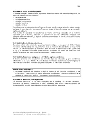 328

Actividad 15. Tipos de contribuyentes
El docente entrega a los estudiantes, agrupados en equipos de no más de cinco integrantes, un
sobre con los tipos de contribuyentes:

persona natural

sociedades colectivas

sociedad en comandita

sociedad anónima

sociedad limitada
También entrega otro sobre con las definiciones de cada uno. En una cartulina, los grupos asocian
los tipos de contribuyentes con sus definiciones. Luego, el docente realiza una presentación
explicando cada uno.
Para finalizar la actividad, los estudiantes corroboran el trabajo realizado con el material
presentado por el docente, elaboran una presentación con las definiciones correctas, dan
ejemplos reales en cada caso, y dejan la presentación en la sala de clases para que sirva como
material de consulta.
Actividad 16. Iniciación de actividades
El profesor solicita a los estudiantes que, en parejas, investiguen en la página web del Servicio de
Impuestos Internos (SII), los requerimientos para la iniciación de actividades como persona
natural. Los estudiantes llenan el Formulario para iniciación de actividades del SII (Formulario
4415), y lo presentan al docente, quien fiscalizará que todos los puntos del formulario sean
llenados de acuerdo a lo estipulado y retroalimentará a los estudiantes.
Actividad 17. Reconocer los tipos de actividades y giros económicos
El docente presenta a los estudiantes los diferentes tipos de actividades y giros económicos
establecidos en la página del SII. A partir de esta información, los alumnos asignan el giro y la
actividad económica a los diferentes proyectos trabajados en actividades anteriores.

APRENDIZAJE ESPERADO:

Establecer objetivos del proyecto o negocio, identificar los recursos (económicos y de
conocimiento) y determinar los pasos necesarios para lograrlo, considerando el apoyo y la
asesoría de instituciones públicas y privadas pro emprendimiento.
Actividad 18. Recursos para el proyecto
Los alumnos identifican, en un caso entregado por el profesor, los recursos (humanos,
financieros, de equipos, instalaciones u otros) necesarios para llevar a cabo el proyecto de
emprendimiento. Revisan sus trabajos en conjunto y discuten los resultados.

Programa de Estudio Especialidad Gastronomía - 3° y 4° medio
Propuesta aprobada por el Consejo Nacional de Educación, enero 2014.

 