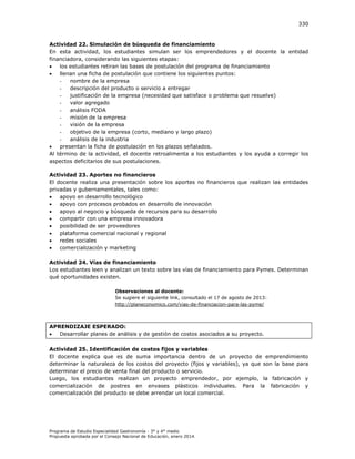 330

Actividad 22. Simulación de búsqueda de financiamiento
En esta actividad, los estudiantes simulan ser los emprendedores y el docente la entidad
financiadora, considerando las siguientes etapas:

los estudiantes retiran las bases de postulación del programa de financiamiento

llenan una ficha de postulación que contiene los siguientes puntos:
nombre de la empresa
descripción del producto o servicio a entregar
justificación de la empresa (necesidad que satisface o problema que resuelve)
valor agregado
análisis FODA
misión de la empresa
visión de la empresa
objetivo de la empresa (corto, mediano y largo plazo)
análisis de la industria

presentan la ficha de postulación en los plazos señalados.
Al término de la actividad, el docente retroalimenta a los estudiantes y los ayuda a corregir los
aspectos deficitarios de sus postulaciones.
Actividad 23. Aportes no financieros
El docente realiza una presentación sobre los aportes no financieros que realizan las entidades
privadas y gubernamentales, tales como:

apoyo en desarrollo tecnológico

apoyo con procesos probados en desarrollo de innovación

apoyo al negocio y búsqueda de recursos para su desarrollo

compartir con una empresa innovadora

posibilidad de ser proveedores

plataforma comercial nacional y regional

redes sociales

comercialización y marketing
Actividad 24. Vías de financiamiento
Los estudiantes leen y analizan un texto sobre las vías de financiamiento para Pymes. Determinan
qué oportunidades existen.
Observaciones al docente:
Se sugiere el siguiente link, consultado el 17 de agosto de 2013:
http://planeconomico.com/vias-de-financiacion-para-las-pyme/

APRENDIZAJE ESPERADO:

Desarrollar planes de análisis y de gestión de costos asociados a su proyecto.
Actividad 25. Identificación de costos fijos y variables
El docente explica que es de suma importancia dentro de un proyecto de emprendimiento
determinar la naturaleza de los costos del proyecto (fijos y variables), ya que son la base para
determinar el precio de venta final del producto o servicio.
Luego, los estudiantes realizan un proyecto emprendedor, por ejemplo, la fabricación y
comercialización de postres en envases plásticos individuales. Para la fabricación y
comercialización del producto se debe arrendar un local comercial.

Programa de Estudio Especialidad Gastronomía - 3° y 4° medio
Propuesta aprobada por el Consejo Nacional de Educación, enero 2014.

 