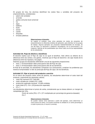 331

En grupos de tres, los alumnos identifican los costos fijos y variables del proyecto de
emprendimiento, considerando:

salario del vendedor

arriendo

gastos comunes local comercial

luz

agua

teléfono

leche

azúcar

canela

etiquetas

envases plásticos
Observaciones al docente:
Se sugiere al profesor crear otros ejemplos de costos de proyectos de
emprendimiento en diferentes ámbitos de aplicación, para distribuir en los grupos
de trabajo. Algunos ejemplos son proyectos medioambientales de reciclaje, de
uso del agua, en educación a distancia, tecnológicos, de la comunicación y en
trasporte, además de las posibilidades que ofrece cada una de las especialidades
de los estudiantes.

Actividad 26. Flujo de efectivo y beneficios
El docente explica que el flujo de caja no es igual al beneficio. Este último se obtiene de la
diferencia entre las ventas y los gastos, mientras que el flujo de tesorería o de caja resulta de la
diferencia entre los ingresos y los pagos.
Distintos grupos de estudiantes defenderán una de las siguientes proposiciones:

tesis 1: El Emprendedor debe preocuparse sólo del flujo de caja

tesis 2: El Emprendedor debe preocuparse sólo de los beneficios
Al final de la actividad, los estudiantes comparten sus conclusiones y analizan los problemas que
tendrá el emprendedor si sólo se preocupa del flujo de caja o de los beneficios.
Actividad 27. Fijar el precio del producto o servicio
En el marco del proyecto sobre venta de postres, los estudiantes determinan el costo total del
producto, suponiendo los siguientes valores:

costo fijo mensual (CF): $40.000

costo variable por unidad (CV): $300

producción esperada mensual: 15.000 unidades

costo total (CT): CV+ (CF/producción esperada)

CT= ?
Los estudiantes determinan el precio de venta, considerando que se desea obtener un margen de
rentabilidad del 15%.
Precio de venta (PV)= CT+ (CT multiplicado por porcentaje de ganancia deseado)
PV=?
Observaciones al docente:
Se pueden realizar otros ejercicios a partir del ejemplo, como determinar un
nuevo precio de venta, si se quiere aumentar la utilidad en un cierto porcentaje o
si sube el precio de un insumo o arriendo.

Programa de Estudio Especialidad Gastronomía - 3° y 4° medio
Propuesta aprobada por el Consejo Nacional de Educación, enero 2014.

 