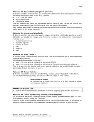 333

Actividad 30. Descuentos legales para la jubilación
El docente solicita a los estudiantes que investiguen cuáles son los descuentos legales percibidos
en una liquidación de sueldo, en pro de la jubilación.

11% a 12 % del sueldo

seguro de cesantía

comisión de la AFP
Una vez obtenidos los datos, los estudiantes realizan ejercicios para calcular los montos. Por
ejemplo, para una remuneración imponible de $400.000, según distintas AFP.
Para finalizar la actividad, los estudiantes revisan los resultados obtenidos y determinan cuál es la
mejor opción de AFP en ese momento.
Actividad 31. Ahorro para la jubilación
El docente solicita a los estudiantes que investiguen sobre otras posibilidades de ahorro para la
jubilación. Los estudiantes escogen una alternativa y exponen los antecedentes recopilados al
resto del curso:

inversiones en vivienda

depósitos a plazos

cuentas de ahorro

APV

cuenta 2

otro
Actividad 32. APV y Cuenta 2
El profesor divide a los estudiantes en dos grupos, cada grupo defenderá una de las proposiciones
indicadas a continuación:
Considerando un sueldo de $1.450.000:

tesis 1: Es mejor ahorrar utilizando la alternativa del APV

tesis 2: Es mejor ahorrar utilizando la alternativa de Cuenta Ahorro Voluntario o Cuenta 2
Para la preparación del debate, cada grupo deberá establecer las características, ventajas y
desventajas de cada alternativa de ahorro.
Actividad 33. Rentas vitalicias
El docente presenta las principales características, ventajas y desventajas de la renta vitalicia.
Los estudiantes toman apuntes y realizan una definición propia de renta vitalicia.
Observaciones al docente
Es importante dar a conocer que la AFP no es la única manera de obtener
recursos para una jubilación.

APRENDIZAJE ESPERADO:

Tomar una decisión financiera informada, asumiendo riesgos y oportunidades de inversión.
Actividad 34. Crédito Hipotecario y subsidio para la casa propia
Los estudiantes, en grupos, investigan sobre distintas fuentes de financiamiento para una casa,
principalmente, crédito hipotecario y subsidios.
La mitad de los grupos investiga sobre la opción de los créditos hipotecarios y la otra sobre los
subsidios. Posteriormente los grupos exponen sus hallazgos y conclusiones al resto del curso.

Programa de Estudio Especialidad Gastronomía - 3° y 4° medio
Propuesta aprobada por el Consejo Nacional de Educación, enero 2014.

 