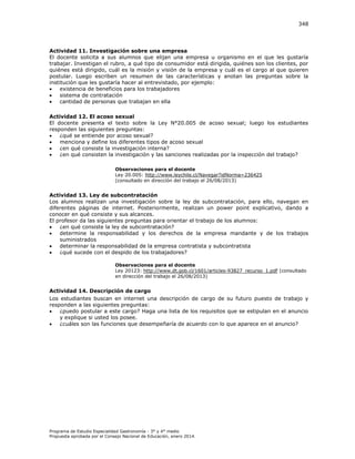 348

Actividad 11. Investigación sobre una empresa
El docente solicita a sus alumnos que elijan una empresa u organismo en el que les gustaría
trabajar. Investigan el rubro, a qué tipo de consumidor está dirigida, quiénes son los clientes, por
quiénes está dirigido, cuál es la misión y visión de la empresa y cuál es el cargo al que quieren
postular. Luego escriben un resumen de las características y anotan las preguntas sobre la
institución que les gustaría hacer al entrevistado, por ejemplo:

existencia de beneficios para los trabajadores

sistema de contratación

cantidad de personas que trabajan en ella
Actividad 12. El acoso sexual
El docente presenta el texto sobre la Ley N°20.005 de acoso sexual; luego los estudiantes
responden las siguientes preguntas:

¿qué se entiende por acoso sexual?

menciona y define los diferentes tipos de acoso sexual

¿en qué consiste la investigación interna?

¿en qué consisten la investigación y las sanciones realizadas por la inspección del trabajo?
Observaciones para el docente
Ley 20.005: http://www.leychile.cl/Navegar?idNorma=236425
(consultado en dirección del trabajo el 26/08/2013)

Actividad 13. Ley de subcontratación
Los alumnos realizan una investigación sobre la ley de subcontratación, para ello, navegan en
diferentes páginas de internet. Posteriormente, realizan un power point explicativo, dando a
conocer en qué consiste y sus alcances.
El profesor da las siguientes preguntas para orientar el trabajo de los alumnos:

¿en qué consiste la ley de subcontratación?

determine la responsabilidad y los derechos de la empresa mandante y de los trabajos
suministrados

determinar la responsabilidad de la empresa contratista y subcontratista

¿qué sucede con el despido de los trabajadores?
Observaciones para el docente
Ley 20123: http://www.dt.gob.cl/1601/articles-93827_recurso_1.pdf (consultado
en dirección del trabajo el 26/08/2013)

Actividad 14. Descripción de cargo
Los estudiantes buscan en internet una descripción de cargo de su futuro puesto de trabajo y
responden a las siguientes preguntas:

¿puedo postular a este cargo? Haga una lista de los requisitos que se estipulan en el anuncio
y explique si usted los posee.

¿cuáles son las funciones que desempeñaría de acuerdo con lo que aparece en el anuncio?

Programa de Estudio Especialidad Gastronomía - 3° y 4° medio
Propuesta aprobada por el Consejo Nacional de Educación, enero 2014.

 