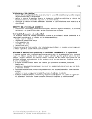 350

APRENDIZAJES ESPERADOS:

Escribir diferentes tipos de textos para comunicar lo aprendido o satisfacer propósitos propios
del mundo laboral y su especialidad.

Aplicar el proceso de escritura durante la producción textual para planificar y mejorar los
textos considerando el estándar requerido en el ámbito laboral.

Investigar en fuentes escritas y orales para aumentar su conocimiento de algún aspecto de la
especialidad.
OBJETIVO DE APRENDIZAJE GENÉRICO:

Comunicarse oralmente y por escrito con claridad, utilizando registros de habla y de escritura
pertinentes a la situación laboral y a la relación con los interlocutores.
Actividad 19. Protección a la maternidad
Los alumnos buscan en internet información acerca de la normativa sobre protección a la
maternidad, especialmente en relación con los siguientes tópicos:

fuero y pago de subsidios

derecho de alimentación al hijo

enfermedad del hijo

derecho a sala cuna

derechos del padre
Posteriormente, el profesor solicita a los estudiantes que trabajen en parejas para entregar, en
un folleto explicativo, toda la información recabada.
Actividad 20. Investigación y escritura de un informe sobre temas de la especialidad
El docente propone a los estudiantes algún tema relacionado con su especialidad o les pide que
hagan una lista de aquellos temas vistos en clases sobre los que les gustaría saber más (por
ejemplo, últimos adelantos en nutrición infantil, lenguaje de las nuevas aplicaciones de los
teléfonos celulares, sustentabilidad de los bosques, etc.). Una vez que han elegido el tema, el
docente les solicita que:
 busquen información en al menos tres fuentes, que pueden ser de internet, biblioteca,
folletos, etc.
 seleccionen la que es interesante para compartir con los destinatarios del texto que escribirán
y descarten el resto
 organicen la información para que luego se entienda una progresión temática clara al escribir
el texto
 escriban un texto para publicar en algún lugar especificado por el docente
 trabajen colaborativamente para revisar y mejorar el texto de cada uno (como se sugiere en
las actividades propuestas para el siguiente Aprendizaje Esperado de este programa)

Programa de Estudio Especialidad Gastronomía - 3° y 4° medio
Propuesta aprobada por el Consejo Nacional de Educación, enero 2014.

 