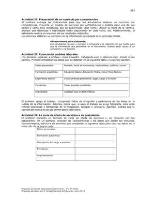 353

Actividad 26. Preparación de un currículo por competencias
El profesor entrega las indicaciones para que los estudiantes realicen un currículo por
competencias. Proyecta un modelo de currículo por competencias y explica cada una de sus
partes y cómo está construido. Les da sugerencias tales como: utilizar la malla de la carrera,
analizar qué destrezas y habilidades están adquiriendo en cada ramo, etc. Posteriormente, el
estudiante realiza un resumen de los resultados obtenidos.
Los alumnos elaboran su currículo con la información recopilada en la actividad inicial.
Observaciones para el docente:
Los estudiantes revisan y corrigen la ortografía y la redacción de sus textos para
que la información sea pertinente en el documento. Pueden pedir ayuda a un
compañero o al docente.

Actividad 27. Conociendo portales laborales
Los alumnos ingresan a portales como Linkedin, trabajando.com y laborum.com, donde crean
perfiles. Primero completan los datos que se detallan en la siguiente tabla y luego los escriben.
Datos personales:

Nombre, fecha de nacimiento, nacionalidad, teléfono, correo

Formación académica:

Educación Básica, Educación Media, incluir título técnico

Experiencia laboral:

Incluir práctica profesional, lugar, cargo y duración

Fortalezas:

Todas aquellas cualidades

Debilidades:

Aspectos que se debe mejorar

El profesor apoya el trabajo, corrigiendo faltas de ortografía y pertinencia de los datos en la
subida de la información. Además, indica que, si para el trabajo se exige fotografía, esta debe
reflejar sobriedad y formalidad en el maquillaje, peinado y vestuario. Además, explica que la
convención indica el uso de primer plano del rostro.
Actividad 28. La carta de oferta de servicios o de postulación
El profesor presenta un formato de carta de oferta de servicios y, en conjunto con los
estudiantes, lee un ejemplo. Analizan las características y los datos que deben ser incluidos.
Posteriormente, solicita a los alumnos que completen la siguiente tabla para usar los datos en la
redacción de la propia carta.
Datos personales:
Formación académica:
Descripción del cargo a postular:
Fortalezas:
Argumentación:

Programa de Estudio Especialidad Gastronomía - 3° y 4° medio
Propuesta aprobada por el Consejo Nacional de Educación, enero 2014.

 