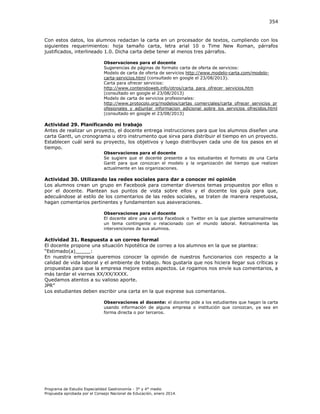 354

Con estos datos, los alumnos redactan la carta en un procesador de textos, cumpliendo con los
siguientes requerimientos: hoja tamaño carta, letra arial 10 o Time New Roman, párrafos
justificados, interlineado 1.0. Dicha carta debe tener al menos tres párrafos.
Observaciones para el docente
Sugerencias de páginas de formato carta de oferta de servicios:
Modelo de carta de oferta de servicios http://www.modelo-carta.com/modelocarta-servicios.html (consultado en google el 23/08/2013).
Carta para ofrecer servicios:
http://www.contenidoweb.info/otros/carta_para_ofrecer_servicios.htm
(consultado en google el 23/08/2013)
Modelo de carta de servicios profesionales:
http://www.protocolo.org/modelos/cartas_comerciales/carta_ofrecer_servicios_pr
ofesionales_y_adjuntar_informacion_adicional_sobre_los_servicios_ofrecidos.html
(consultado en google el 23/08/2013)

Actividad 29. Planificando mi trabajo
Antes de realizar un proyecto, el docente entrega instrucciones para que los alumnos diseñen una
carta Gantt, un cronograma u otro instrumento que sirva para distribuir el tiempo en un proyecto.
Establecen cuál será su proyecto, los objetivos y luego distribuyen cada uno de los pasos en el
tiempo.
Observaciones para el docente
Se sugiere que el docente presente a los estudiantes el formato de una Carta
Gantt para que conozcan el modelo y la organización del tiempo que realizan
actualmente en las organizaciones.

Actividad 30. Utilizando las redes sociales para dar a conocer mi opinión
Los alumnos crean un grupo en Facebook para comentar diversos temas propuestos por ellos o
por el docente. Plantean sus puntos de vista sobre ellos y el docente los guía para que,
adecuándose al estilo de los comentarios de las redes sociales, se traten de manera respetuosa,
hagan comentarios pertinentes y fundamenten sus aseveraciones.
Observaciones para el docente
El docente abre una cuenta Facebook o Twitter en la que plantee semanalmente
un tema contingente o relacionado con el mundo laboral. Retroalimenta las
intervenciones de sus alumnos.

Actividad 31. Respuesta a un correo formal
El docente propone una situación hipotética de correo a los alumnos en la que se plantea:
“Estimado(a _____
En nuestra empresa queremos conocer la opinión de nuestros funcionarios con respecto a la
calidad de vida laboral y el ambiente de trabajo. Nos gustaría que nos hiciera llegar sus críticas y
propuestas para que la empresa mejore estos aspectos. Le rogamos nos envíe sus comentarios, a
más tardar el viernes XX/XX/XXXX.
Quedamos atentos a su valioso aporte.
P ”
Los estudiantes deben escribir una carta en la que exprese sus comentarios.
Observaciones al docente: el docente pide a los estudiantes que hagan la carta
usando información de alguna empresa o institución que conozcan, ya sea en
forma directa o por terceros.

Programa de Estudio Especialidad Gastronomía - 3° y 4° medio
Propuesta aprobada por el Consejo Nacional de Educación, enero 2014.

 