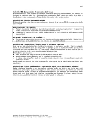 355

Actividad 32. Comparación de contratos de trabajo
El profesor solicita a los alumnos que formen parejas de trabajo y posteriormente, les entrega un
contrato de trabajo a plazo fijo y otro indefinido para que los lean. Luego dan cuenta de lo leído a
través de un mapa conceptual, enfatizando las diferencias entre ambos textos.
Actividad 33. Glosario de la especialidad
El docente solicita a los alumnos que realicen un glosario de al menos 50 términos propios de la
especialidad.
APRENDIZAJES ESPERADOS:

Aplicar el proceso de escritura durante la producción textual para planificar y mejorar los
textos considerando el estándar requerido en el ámbito labora.

Investigar en fuentes escritas y orales para aumentar su conocimiento de algún aspecto de la
especialidad.
OBJETIVO DE APRENDIZAJE GENÉRICO:

Comunicarse oralmente y por escrito con claridad, utilizando registros de habla y de escritura
pertinentes a la situación laboral y a la relación con los interlocutores.
Actividad 34. Conversación con otro sobre lo que se va a escribir
Una vez que los estudiantes han elegido el tema sobre el cual van a escribir y han investigado
sobre él, el docente les pide que se junten en parejas y que le expliquen al otro qué quieren
comunicar y a quién van a escribir. En cada pareja, un estudiante resume el tema sobre el que va
a escribir mientras el otro toma apuntes y aporta sugerencias.
El estudiante que escucha:

hace al menos tres preguntas que ayuden a pensar sobre el tema

aporta ideas o sugiere aspectos que es necesario investigar más

le indica a su compañero cuál de todas las ideas encuentra más interesante para que este
profundice en ella
Luego usan los apuntes de esta conversación como parte de la planificación del texto que
escribirán.
Actividad 35. ¿Quién leerá el texto? ¿Qué quiero lograr con la escritura de mi texto?
Cada estudiante describe, a un compañero, quiénes serán los lectores del texto que está
escribiendo y le explica qué quiere lograr en ellos. Anotan condiciones que tiene que tener el
texto para que ayude a cumplir el propósito comunicativo; por ejemplo, qué información debe
tener, qué tono debe usar, qué nivel de complejidad del lenguaje (cercano, lejano, formal,
informal, etc.), qué información le interesa al lector y cuál ya sabe, etc.

Programa de Estudio Especialidad Gastronomía - 3° y 4° medio
Propuesta aprobada por el Consejo Nacional de Educación, enero 2014.

 