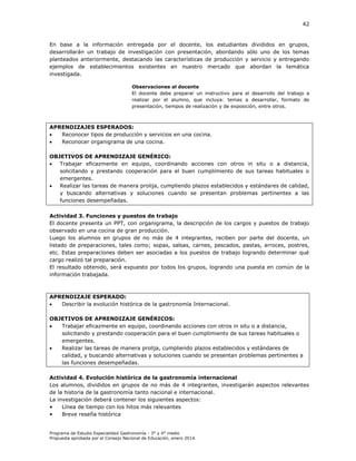 42

En base a la información entregada por el docente, los estudiantes divididos en grupos,
desarrollarán un trabajo de investigación con presentación, abordando sólo uno de los temas
planteados anteriormente, destacando las características de producción y servicio y entregando
ejemplos de establecimientos existentes en nuestro mercado que abordan la temática
investigada.
Observaciones al docente
El docente debe preparar un instructivo para el desarrollo del trabajo a
realizar por el alumno, que incluya: temas a desarrollar, formato de
presentación, tiempos de realización y de exposición, entre otros.

APRENDIZAJES ESPERADOS:

Reconocer tipos de producción y servicios en una cocina.

Reconocer organigrama de una cocina.
OBJETIVOS DE APRENDIZAJE GENÉRICO:

Trabajar eficazmente en equipo, coordinando acciones con otros in situ o a distancia,
solicitando y prestando cooperación para el buen cumplimiento de sus tareas habituales o
emergentes.

Realizar las tareas de manera prolija, cumpliendo plazos establecidos y estándares de calidad,
y buscando alternativas y soluciones cuando se presentan problemas pertinentes a las
funciones desempeñadas.
Actividad 3. Funciones y puestos de trabajo
El docente presenta un PPT, con organigrama, la descripción de los cargos y puestos de trabajo
observado en una cocina de gran producción.
Luego los alumnos en grupos de no más de 4 integrantes, reciben por parte del docente, un
listado de preparaciones, tales como; sopas, salsas, carnes, pescados, pastas, arroces, postres,
etc. Estas preparaciones deben ser asociadas a los puestos de trabajo logrando determinar qué
cargo realizó tal preparación.
El resultado obtenido, será expuesto por todos los grupos, logrando una puesta en común de la
información trabajada.

APRENDIZAJE ESPERADO:

Describir la evolución histórica de la gastronomía Internacional.
OBJETIVOS DE APRENDIZAJE GENÉRICOS:

Trabajar eficazmente en equipo, coordinando acciones con otros in situ o a distancia,
solicitando y prestando cooperación para el buen cumplimiento de sus tareas habituales o
emergentes.

Realizar las tareas de manera prolija, cumpliendo plazos establecidos y estándares de
calidad, y buscando alternativas y soluciones cuando se presentan problemas pertinentes a
las funciones desempeñadas.
Actividad 4. Evolución histórica de la gastronomía internacional
Los alumnos, divididos en grupos de no más de 4 integrantes, investigarán aspectos relevantes
de la historia de la gastronomía tanto nacional e internacional.
La investigación deberá contener los siguientes aspectos:
•
Línea de tiempo con los hitos más relevantes
•
Breve reseña histórica

Programa de Estudio Especialidad Gastronomía - 3° y 4° medio
Propuesta aprobada por el Consejo Nacional de Educación, enero 2014.

 