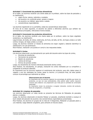45

Actividad 7. Conociendo los productos alimenticios
En el taller, los alumnos recibirán una charla dada por el profesor, sobre los tipos de pescados y
su clasificación;

según forma: planos, redondos y ovalados

de acuerdo a su contenido graso: grasos o magros

de acuerdo a su hábitat: agua dulce o salada

características organolépticas
Los alumnos registrarán en su portafolio, todas las características observadas.
Al inicio de la clase siguiente, el docente les pedirá a diferentes alumnos que señalen las
características principales, reforzando el tema tratado.
Actividad 8. Conociendo los productos alimenticios
En el taller, los alumnos recibirán una charla dada por el profesor, sobre los tipos vegetales
existentes y su clasificación:
Leguminosas, de bulbo, de raíces, tubérculos, de fruto, de tallo, de flor, de hojas unidas a un tallo
central, hongos, de hojas unidas a un tallo.
Luego, los alumnos recibirán un listado de alimentos de origen vegetal y deberán identificar la
clasificación a la cual pertenecen.
Para finalizar, realizarán una puesta en común a las respuestas dadas.
Actividad 9. Cortes
Los alumnos observarán una demostración por parte del docente sobre los tipos de cortes;

Brunoise de zanahorias

Parmentier de zanahorias

Bastón de zanahorias

Juliana de lechuga

Emince de porotos verdes
Luego, los estudiantes de manera individual practicarán dichos cortes.
Para finalizar, los estudiantes, en parejas, evaluarán los cortes realizados por su compañero y
congelarán el producto obtenido.
Es importante que los alumnos registren el rendimiento del producto, para ello, deben pesar el
vegetal y una vez realizados los cortes, pesar la merma y el producto final, así ellos podrán
conocer el porcentaje que realmente se utiliza.
Observaciones para el docente
Es importante que los alumnos registren los porcentajes de pérdida que tienen los
productos, ya que con esos antecedentes, ellos podrán saber cuánto requieren
comprar para elaborar una preparación que rinda para la cantidad de comensales
estipulada.
Es importante rotular los productos a congelar indicando, nombre del producto,
fecha de congelación, y el gramaje.

Actividad 10. Limpieza de pescados
Los alumnos observarán un video donde se presenta las técnicas de fileteados de pescados
planos y ovalados.
Luego, los alumnos observarán al docente filetear un pescado, enseñando también a evaluar el
buen estado del pescado de acuerdo a las características organolépticas presentadas.
Para finalizar, los alumnos en grupos de no más de 4 integrantes, filetearán un pescado plano y
uno redondo, luego deberán congelarlo, para utilizarlo en futuras clases.

Programa de Estudio Especialidad Gastronomía - 3° y 4° medio
Propuesta aprobada por el Consejo Nacional de Educación, enero 2014.

 