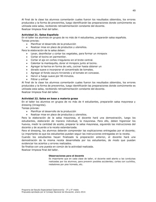 49

Al final de la clase los alumnos comentarán cuales fueron los resultados obtenidos, los errores
producidos y la forma de prevenirlos, luego identificarán las preparaciones donde comúnmente es
utilizada esta salsa, recibiendo retroalimentación constante del docente.
Realizar limpieza final del taller.
Actividad 21. Salsa Española
En el taller los alumnos en grupos de no más de 4 estudiantes, prepararán salsa española.
Tareas previas:

Planificar el desarrollo de la producción

Realizar mise en place de productos y utensilios.
Para la elaboración de la salsa deben:

Lavar, desinfectar y cortar los vegetales, para formar un mirepoix

Cortar el tocino en parmentier.

Cortar el ajo en cortes irregulares sin el brote central.

Calentar la mantequilla, dorar el mirepoix junto al tocino.

Agregar la harina en forma de velo, cocinar hasta obtener un

dorado suave e incorporar el concentrado de tomates.

Agregar el fondo oscuro hirviendo y el tomate en concasse.

Hervir a fuego suave por 90 minutos.

Filtrar y enfriar
Al final de la clase los alumnos comentarán cuales fueron los resultados obtenidos, los errores
producidos y la forma de prevenirlos, luego identificarán las preparaciones donde comúnmente es
utilizada esta salsa, recibiendo retroalimentación constante del docente.
Realizar limpieza final del taller.
Actividad 22. Salsa en base a materia grasa
En el taller los alumnos en grupos de no más de 4 estudiantes, prepararán salsa mayonesa y
dressing (Vinagreta).
Tareas previas:

Planificar el desarrollo de la producción

Realizar mise en place de productos y utensilios.
Para la elaboración de la salsa mayonesa, el docente hará una demostración, luego los
estudiantes, elaborarán de manera individual, la mayonesa. Para ello, deben higienizar los
huevos, medir la cantidad de aceite, preparar la salsa mayonesa, siguiendo las instrucciones del
docente y de acuerdo a la receta estandarizada.
Para el dressing, los alumnos deberán comprender las explicaciones entregadas por el docente;
Lo importante es que los estudiantes puedan seguir las instrucciones entregadas en la receta.
Cuando los estudiantes hayan finalizado la preparación anterior, el docente hará una
demostración de la misma receta desarrollada por los estudiantes, de modo que puedan
evidenciar los aciertos y errores realizados.
Se finaliza con una puesta en común de la actividad realizada.
Realizar limpieza final del taller.
Observaciones para el docente
Es importante que en cada clase de taller, el docente esté atento a las conductas
realizadas por los alumnos, para prevenir posibles accidentes; cortes con cuchillos,
resbalones por piso húmedo, etc.

Programa de Estudio Especialidad Gastronomía - 3° y 4° medio
Propuesta aprobada por el Consejo Nacional de Educación, enero 2014.

 