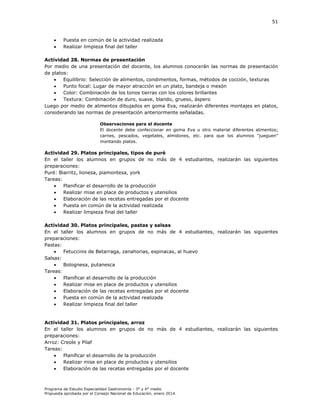 51




Puesta en común de la actividad realizada
Realizar limpieza final del taller

Actividad 28. Normas de presentación
Por medio de una presentación del docente, los alumnos conocerán las normas de presentación
de platos:

Equilibrio: Selección de alimentos, condimentos, formas, métodos de cocción, texturas

Punto focal: Lugar de mayor atracción en un plato, bandeja o mesón

Color: Combinación de los tonos tierras con los colores brillantes

Textura: Combinación de duro, suave, blando, grueso, áspero
Luego por medio de alimentos dibujados en goma Eva, realizarán diferentes montajes en platos,
considerando las normas de presentación anteriormente señaladas.
Observaciones para el docente
El docente debe confeccionar en goma Eva u otro material diferentes alimentos;
carnes, pescados, vegetales, almidones, etc. para que los alumnos “jueguen”
montando platos.

Actividad 29. Platos principales, tipos de puré
En el taller los alumnos en grupos de no más de 4 estudiantes, realizarán las siguientes
preparaciones:
Puré: Biarritz, lionesa, piamontesa, york
Tareas:

Planificar el desarrollo de la producción

Realizar mise en place de productos y utensilios

Elaboración de las recetas entregadas por el docente

Puesta en común de la actividad realizada

Realizar limpieza final del taller
Actividad 30. Platos principales, pastas y salsas
En el taller los alumnos en grupos de no más de 4 estudiantes, realizarán las siguientes
preparaciones:
Pastas:

Fetuccinis de Betarraga, zanahorias, espinacas, al huevo
Salsas:

Bolognesa, putanesca
Tareas:

Planificar el desarrollo de la producción

Realizar mise en place de productos y utensilios

Elaboración de las recetas entregadas por el docente

Puesta en común de la actividad realizada

Realizar limpieza final del taller

Actividad 31. Platos principales, arroz
En el taller los alumnos en grupos de no más de 4 estudiantes, realizarán las siguientes
preparaciones:
Arroz: Creole y Pilaf
Tareas:

Planificar el desarrollo de la producción

Realizar mise en place de productos y utensilios

Elaboración de las recetas entregadas por el docente

Programa de Estudio Especialidad Gastronomía - 3° y 4° medio
Propuesta aprobada por el Consejo Nacional de Educación, enero 2014.

 
