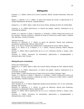 60

Bibliografía
Azcoytia, L. C. (2004). Historia de la cocina occidental. Madrid: Escudero Martinsanz, María del
Carmen.
ottéro, .,
arcía, . . . (
. a cocina más antigua del mundo la gastronomía en la
antigua Mesopotamia. Barcelona: Tusquets Editores.
Eyzaguirre, L. H. (1987). Sabor y saber de la cocina chilena.
Freedman, P. H. (2009).
niversitat de al ncia.

astronomía

a

antiago de

istoria del paladar.

ile Ed.

al ncia

ndrés

ello.

Publicacions de la

Poulain, .-P., eirinc , E., dri , ., obuc on, ., Peralta, . (
. istoria de la cocina y de
los cocineros
écnicas culinarias y prácticas de mesa en rancia de la edad media a nuestros
días. Barcelona: Zendrera Zariquiey.
Técnicas de cocina:
Maincent, M., &Poccard, C. Y. (2010). La cocina de referencia: Manual para profesores,
estudiantes y profesionales. México: Editorial IFGP.
Pérez, . . (
. Procesos de preelaboración y conservación en cocina. adrid íntesis.
Pérez, . ., ayor, . .,
avarro, . . . (
. écnicas culinarias. Madrid: Editorial
íntesis.
o ney, . (
oda la gastronomía de la
a la
Productos, técnicas y recetas. León:
Everest.
Vivancos, G. (2003). Diccionario de alimentación, gastronomía y enologíaespañola y
latinoamericana. eón Everest.

Bibliografía para el estudiante
Historia de la Gastronomía:
Eyzaguirre, . . (
. abor y saber de la cocina c ilena. antiago de
ile Editorial ndrés
Bello.
Freedman, P. H. (2009). astronomía
a istoria del paladar. al ncia Publicacions de la
Universitat de al ncia.
Pereira Salas, E. (2007) Apuntes para la historia de la cocina chilena. Santiago: Uqbar.
Poulain, .-P., eirinc , E., dri , ., obuc on, ., Peralta, . (
. istoria de la cocina y de
los cocineros
écnicas culinarias y prácticas de mesa en rancia de la edad media a nuestros
días. Barcelona: Zendrera Zariquiey.
Técnicas de cocina:
ile. onzález, . . . (
. Reglamento sanitario de los alimentos: D.S. no. 60: comentado.
Santiago: Eds. Publiley.
Maincent, M., &Poccard, C. Y. (2010). La cocina de referencia: Manual para profesores,
estudiantes y profesionales. México: Editorial IFGP.
o ney, . (
oda la gastronomía de la
a la
Productos, técnicas y recetas. eón
Everest.
Vivancos, G. (2003). Diccionario de alimentación, gastronomía y enologíaespañola y
latinoamericana. eón Everest.

Programa de Estudio Especialidad Gastronomía - 3° y 4° medio
Propuesta aprobada por el Consejo Nacional de Educación, enero 2014.

 
