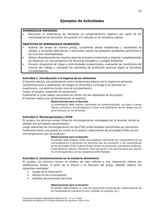 65

Ejemplos de Actividades
APRENDIZAJE ESPERADO:

Reconocer la importancia de mantener un comportamiento higiénico por parte de los
manipuladores de alimentos, de acuerdo a lo indicado en la normativa vigente.
OBJETIVOS DE APRENDIZAJE GENÉRICOS:

Realizar las tareas de manera prolija, cumpliendo plazos establecidos y estándares de
calidad, y buscando alternativas y soluciones cuando se presentan problemas pertinentes a
las funciones desempeñadas.

Utilizar eficientemente los insumos para los procesos productivos y disponer cuidadosamente
los desechos, en una perspectiva de eficiencia energética y cuidado ambiental.

Prevenir situaciones de riesgo y enfermedades ocupacionales, evaluando las condiciones del
entorno del trabajo y utilizando los elementos de protección personal según la normativa
correspondiente.
Actividad 1. Introducción a la higiene de los alimentos
El docente efectúa una presentación sobre fundamentos básicos de la higiene en alimentos
(contaminaciones y clasificación de riesgos en alimentos) y entrega a los alumnos un
cuestionario. Los alumnos toman nota de la presentación.
Luego, en grupos, responden el cuestionario.
Finalmente el curso realiza una puesta en común con las respuestas de los grupos.
El docente realiza una retroalimentación al respecto.
Observaciones para el docente:
La presentación debe explicar claramente las contaminaciones; sus tipos y causas
(físicas, químicas y microbiológicas) e incluir una clasificación de los riesgos para la
salud humana, en los alimentos.

Actividad 2. Microorganismos y ETAS
En grupos, los alumnos revisan fichas de microorganismos, entregadas por el docente, donde se
señalan sus principales características:
Luego relacionan los microorganismos con las ETAS (enfermedades transmitidas por alimentos).
Finalmente hacen una puesta en común en la pizarra, relacionando las principales ETAS con los
microorganismos que las producen.
Observaciones para el docente:
El profesor debe preparar fichas que expliquen claramente las características de los
microorganismos (incluyendo los alimentos que los contienen) y las características
de las principales ETAS (cuánto tiempo tardan en producirse, qué efectos producen,
a qué población afecta). Asimismo, tiene que guiar a los alumnos para que asocien
los microorganismos con las respectivas enfermedades.

Actividad 3. Contaminaciones en la industria alimentaria
En grupos, los alumnos revisan un análisis de caso referido a una intoxicación masiva por
estafilococos áureos. A partir de la lectura y la discusión del grupo, deberán obtener los
siguientes resultados:

causas de la intoxicación

efectos en los consumidores

métodos de prevención del brote
Observaciones para el docente:
El profesor debe preparar un caso de intoxicación provocada por malas prácticas de
los manipuladores (rascarse la nariz, trabajar sin guantes, etc.)
Programa de Estudio Especialidad Gastronomía - 3° y 4° medio
Propuesta aprobada por el Consejo Nacional de Educación, enero 2014.

 