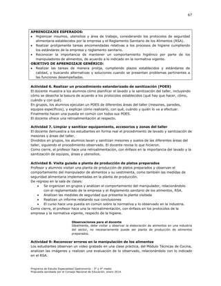 67

APRENDIZAJES ESPERADOS:
 Higienizar insumos, utensilios y área de trabajo, considerando los protocolos de seguridad
alimentaria establecidos por la empresa y el Reglamento Sanitario de los Alimentos (RSA).
 Realizar prolijamente tareas encomendadas relativas a los procesos de higiene cumpliendo
los estándares de la empresa y reglamento sanitario.
 Reconocer la importancia de mantener un comportamiento higiénico por parte de los
manipuladores de alimentos, de acuerdo a lo indicado en la normativa vigente.
OBJETIVO DE APRENDIZAJE GENÉRICO:
 Realizar las tareas de manera prolija, cumpliendo plazos establecidos y estándares de
calidad, y buscando alternativas y soluciones cuando se presentan problemas pertinentes a
las funciones desempeñadas.
Actividad 6. Realizar un procedimiento estandarizado de sanitización (POES)
El docente muestra a los alumnos cómo planificar el lavado y la sanitización del taller, incluyendo
cómo se desecha la basura de acuerdo a los protocolos establecidos (qué hay que hacer, cómo,
cuándo y con qué).
En grupos, los alumnos ejecutan un POES de diferentes áreas del taller (mesones, paredes,
equipos específicos), y explican cómo realizarlo, con qué, cuándo y quién lo va a efectuar.
Finalmente hacen una puesta en común con todos sus POES.
El docente ofrece una retroalimentación al respecto.
Actividad 7. Limpiar y sanitizar equipamiento, accesorios y zonas del taller
El docente demuestra a los estudiantes en forma real el procedimiento de lavado y sanitización de
mesones y áreas del taller.
Divididos en grupos, los alumnos lavan y sanitizan mesones y suelos de las diferentes áreas del
taller, siguiendo el procedimiento observado. El docente revisa lo que hicieron.
Como cierre, el profesor hace una retroalimentación, con énfasis en la importancia del lavado y la
sanitización de equipos, áreas y utensilios.
Actividad 8. Visita guiada a planta de producción de platos preparados
Profesor y alumnos visitan una planta de producción de platos preparados y observan el
comportamiento del manipulador de alimentos y su vestimenta, como también las medidas de
seguridad alimentaria implementadas en la planta de producción.
De regreso en la sala de clases:

Se organizan en grupos y analizan el comportamiento del manipulador, relacionándolo
con el reglamentado de la empresa y el Reglamento sanitario de los alimentos, RSA.

Analizan las medidas de seguridad que presenta la planta visitada

Realizan un informe relatando sus conclusiones

El curso hace una puesta en común sobre la normativa y lo observado en la industria.
Como cierre, el profesor hace una la retroalimentación, con énfasis en los protocolos de la
empresa y la normativa vigente, respecto de la higiene.
Observaciones para el docente
Idealmente, debe visitar y observar la elaboración de alimentos en una industria
del sector, no necesariamente puede ser planta de producción de alimentos
preparados.

Actividad 9: Reconocer errores en la manipulación de los alimentos
Los estudiantes observan un video grabado en una clase práctica, del Módulo Técnicas de Cocina,
analizan las imágenes y realizan una evaluación de lo observado, relacionándolo con lo indicado
en el RSA.

Programa de Estudio Especialidad Gastronomía - 3° y 4° medio
Propuesta aprobada por el Consejo Nacional de Educación, enero 2014.

 