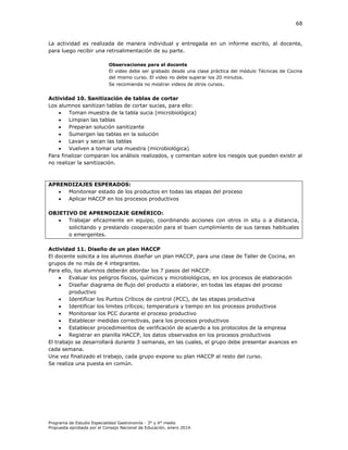 68

La actividad es realizada de manera individual y entregada en un informe escrito, al docente,
para luego recibir una retroalimentación de su parte.
Observaciones para el docente
El video debe ser grabado desde una clase práctica del módulo Técnicas de Cocina
del mismo curso. El video no debe superar los 20 minutos.
Se recomienda no mostrar videos de otros cursos.

Actividad 10. Sanitización de tablas de cortar
Los alumnos sanitizan tablas de cortar sucias, para ello:

Toman muestra de la tabla sucia (microbiológica)

Limpian las tablas

Preparan solución sanitizante

Sumergen las tablas en la solución

Lavan y secan las tablas

Vuelven a tomar una muestra (microbiológica)
Para finalizar comparan los análisis realizados, y comentan sobre los riesgos que pueden existir al
no realizar la sanitización.

APRENDIZAJES ESPERADOS:

Monitorear estado de los productos en todas las etapas del proceso

Aplicar HACCP en los procesos productivos
OBJETIVO DE APRENDIZAJE GENÉRICO:

Trabajar eficazmente en equipo, coordinando acciones con otros in situ o a distancia,
solicitando y prestando cooperación para el buen cumplimiento de sus tareas habituales
o emergentes.
Actividad 11. Diseño de un plan HACCP
El docente solicita a los alumnos diseñar un plan HACCP, para una clase de Taller de Cocina, en
grupos de no más de 4 integrantes.
Para ello, los alumnos deberán abordar los 7 pasos del HACCP:

Evaluar los peligros físicos, químicos y microbiológicos, en los procesos de elaboración

Diseñar diagrama de flujo del producto a elaborar, en todas las etapas del proceso
productivo

Identificar los Puntos Críticos de control (PCC), de las etapas productiva

Identificar los limites críticos; temperatura y tiempo en los procesos productivos

Monitorear los PCC durante el proceso productivo

Establecer medidas correctivas, para los procesos productivos

Establecer procedimientos de verificación de acuerdo a los protocolos de la empresa

Registrar en planilla HACCP, los datos observados en los procesos productivos
El trabajo se desarrollará durante 3 semanas, en las cuales, el grupo debe presentar avances en
cada semana.
Una vez finalizado el trabajo, cada grupo expone su plan HACCP al resto del curso.
Se realiza una puesta en común.

Programa de Estudio Especialidad Gastronomía - 3° y 4° medio
Propuesta aprobada por el Consejo Nacional de Educación, enero 2014.

 