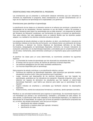 7

ORIENTACIONES PARA IMPLEMENTAR EL PROGRAMA
Las orientaciones que se presentan a continuación destacan elementos que son relevantes al
momento de implementar el programa. Estas orientaciones se vinculan estrechamente con el
logro de los Objetivos de Aprendizaje de la especialidad y los genéricos.

Orientaciones para planificar el aprendizaje
La planificación de las clases es un elemento central en el esfuerzo por promover y garantizar los
aprendizajes de los estudiantes. Permite maximizar el uso del tiempo y definir los procesos y
recursos necesarios para lograr los aprendizajes que se debe alcanzar. Los programas de estudio
del Ministerio de Educación constituyen una herramienta de apoyo al proceso de planificación.
Para estos efectos, han sido elaborados como un material flexible que los docentes pueden
adaptar a su realidad en los distintos contextos educativos del país.
Los programas de estudio plantean un plan de estudios; es decir, una distribución y secuencia de
los distintos módulos en los dos años de formación. Los módulos tienen una estimación de tiempo
de enseñanza, y declaran los mismos Objetivos de Aprendizaje definidos en las Bases
Curriculares, desagregados en Aprendizajes Esperados. Asimismo, se incluyen indicadores de
evaluación coherentes con los Aprendizajes Esperados y actividades para el cumplimiento de cada
uno de estos. Ciertamente, estos elementos constituyen un importante apoyo para la planificación
escolar.
Al planificar las clases para un curso determinado, se recomienda considerar los siguientes
aspectos:

La diversidad de niveles de aprendizaje que han alcanzado los estudiantes del curso.

El tiempo real con que se cuenta, de manera de optimizar el tiempo disponible.

Las prácticas pedagógicas que han dado resultados satisfactorios.

Los recursos disponibles para el aprendizaje.
Este programa de estudio contribuye a una planificación efectiva, porque:

Comienza por explicitar los Aprendizaje Esperados. ¿Qué queremos que aprendan nuestros
estudiantes durante el año? ¿Para qué queremos que lo aprendan?

Luego, reconoce qué desempeños de los alumnos demuestran que han logrado los
aprendizajes, guiándose por los indicadores de evaluación. Responde preguntas como: ¿qué
deberían ser capaces de demostrar los estudiantes que han logrado un determinado
Aprendizaje Esperado?, ¿qué habría que observar para saber que un aprendizaje ha sido
logrado?

Sugiere métodos de enseñanza y actividades que facilitarán alcanzar los desempeños
esperados.

Posteriormente, orienta las evaluaciones formativas y sumativas, dando ejemplos concretos.
Planificar es una actividad fundamental para organizar el aprendizaje. Se recomienda hacerlo con
una flexibilidad que atienda a las características, realidades y prioridades de cada módulo. En
este sentido, la planificación debe estar adaptada a los Aprendizaje Esperados y los Objetivos de
Aprendizaje de la Especialidad. Se sugiere que la forma de plantear la planificación propuesta sea
en, al menos, dos escalas temporales, entre las que se incluyen:

planificación del módulo completo

planificación a mediano plazo (por ejemplo: bimestre)

planificación de clase

Programa de Estudio Especialidad Gastronomía - 3° y 4° medio
Propuesta aprobada por el Consejo Nacional de Educación, enero 2014.

 