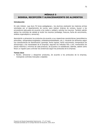 75

MÓDULO 3
BODEGA, RECEPCIÓN Y ALMACENAMIENTO DE ALIMENTOS
Introducción
En este módulo –que dura 76 horas pedagógicas–, los alumnos analizarán las materias primas
solicitadas por el departamento de cocina, para realizar órdenes de compra, buscar a los
proveedores adecuados de acuerdo a los costos y calidad y solicitar los insumos. También sabrán
aplicar los controles de calidad al recibir los insumos (embalaje, frescura, fecha de vencimiento,
análisis organoléptico y sensorial).
Aprenderán a almacenar los productos de acuerdo a sus respectivas características (perecibles/no
perecibles; refrigerados/congelados; enlatados/embotellados, etc.); rotularán los alimentos según
sus características de identificación (gramaje, fecha ingreso, fecha vencimiento, temperatura de
almacenaje) y las necesidades de la empresa; seguirán los métodos Fifo y Lifo; mantendrán los
stocks máximos y mínimos de cada producto, de acuerdo a lo establecido; además, sabrán cómo
llevar un registro para controlar las existencias según los protocolos de la empresa.
Temas clave
 Recibir, almacenar y despachar productos, de acuerdo a los protocolos de la empresa,
manejando controles manuales o digitales

Programa de Estudio Especialidad Gastronomía - 3° y 4° medio
Propuesta aprobada por el Consejo Nacional de Educación, enero 2014.

 