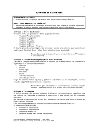 77

Ejemplos de Actividades
APRENDIZAJE ESPERADO:
 Solicitar insumos y productos, de acuerdo a los requerimientos de la producción.
OBJETIVO DE APRENDIZAJE GENÉRICO:
 Manejar tecnologías de la información y comunicación para obtener y procesar información
pertinente al trabajo, así como para comunicar resultados, instrucciones e ideas.
Actividad 1. Grupos de alimentos
El docente realiza una presentación de los grupos de alimentos:

Grupo del Pan y los cereales

Grupo de los Vegetales

Grupo de las Frutas

Grupo de los Lácteos

Grupo de las Carnes

Grupo de las Grasas y Azúcares
El docente presenta varias imágenes de alimentos y solicita a los alumnos que los clasifiquen
según grupo. El profesor dirige y aclara dudas retroalimentando la actividad.
Observaciones para el docente: Preparar serie de imágenes en PPT para poner
en curso la actividad

Actividad 2. Características organolépticas de los productos
A través de una presentación realizada por el profesor, los alumnos conocen las características
organolépticas de los siguientes alimentos:

Pescados

Lácteos

Carnes rojas

Hortalizas

Frutas

Alimentos enlatados

Alimentos congelados
Luego los alumnos toman apuntes y participan activamente de la presentación, haciendo
consultas y aportando con experiencias personales
Observaciones para el docente: Se recomienda hacer constantes preguntas
enfocadas a la experiencia previa de los alumnos con el conocimiento entregado.

Actividad 3. Proveedores
El profesor entrega a los alumnos un listado de alimentos con requerimientos específicos, para
que coticen con diferentes proveedores y seleccionen el que cumpla con las exigencias
solicitadas.
Los alumnos forman grupos de no más de 5 integrantes, recibiendo cada grupo un listado con
especificaciones diferentes.
Cada grupo presenta el estudio realizado, con el apoyo de una presentación en PPT.
La presentación debe contener:

Proveedores encontrados

Proveedores seleccionados

Análisis de la selección

Orden de compra, para solicitar los alimentos

Programa de Estudio Especialidad Gastronomía - 3° y 4° medio
Propuesta aprobada por el Consejo Nacional de Educación, enero 2014.

 